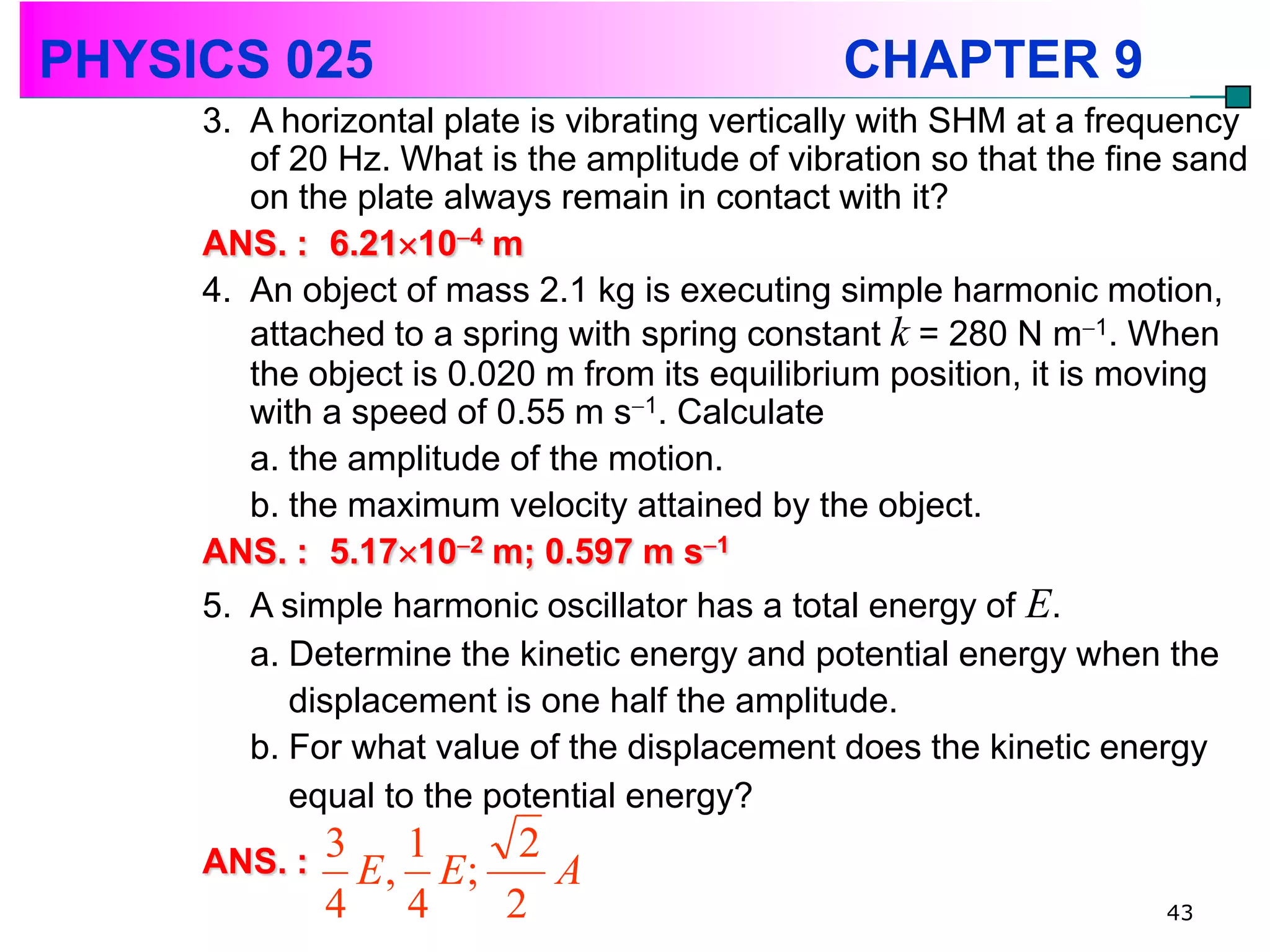 PHYSICS 025                                    CHAPTER 9
     3. A horizontal plate is vibrating vertically with SHM at a frequency
        of 20 Hz. What is the amplitude of vibration so that the fine sand
        on the plate always remain in contact with it?
     ANS. : 6.21104 m
     4. An object of mass 2.1 kg is executing simple harmonic motion,
        attached to a spring with spring constant k = 280 N m1. When
        the object is 0.020 m from its equilibrium position, it is moving
        with a speed of 0.55 m s1. Calculate
        a. the amplitude of the motion.
        b. the maximum velocity attained by the object.
     ANS. : 5.17102 m; 0.597 m s1
     5. A simple harmonic oscillator has a total energy of E.
        a. Determine the kinetic energy and potential energy when the
           displacement is one half the amplitude.
        b. For what value of the displacement does the kinetic energy
           equal to the potential energy?
     ANS. :   3 1      2
               E , E;    A
              4 4     2                                             43
 
