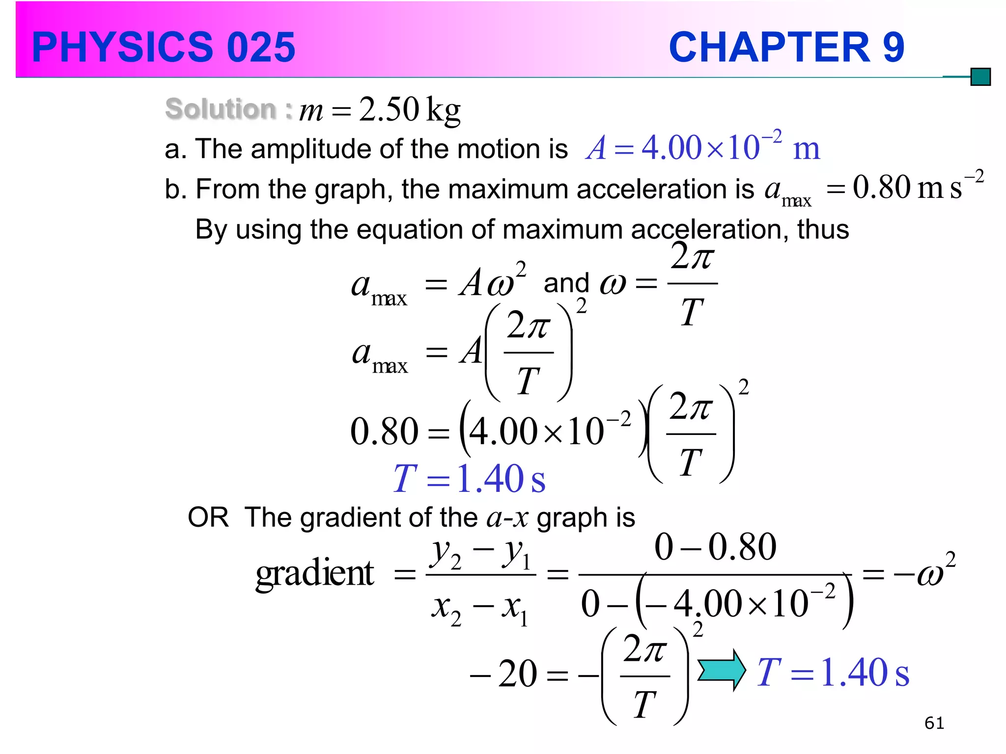 PHYSICS 025                                   CHAPTER 9
     Solution : m  2.50 kg
                                                    2
     a. The amplitude of the motion is A  4.00 10 m
                                                                    2
     b. From the graph, the maximum acceleration is amax  0.80 m s
        By using the equation of maximum acceleration, thus
                                           2
                   amax  A and  
                                2

                             2 
                                   2
                                            T
                   amax  A 
                            T 
                                      2  2 
                                                2

                   0.80  4.00 10  
                      T  1.40 s         T 
      OR The gradient of the a-x graph is
                       y2  y1        0  0.80
            gradient                                2
                                          
                       x2  x1 0   4.00 10  2         
                                   2 
                                         2

                           20           T  1.40 s
                                  T                   61
 