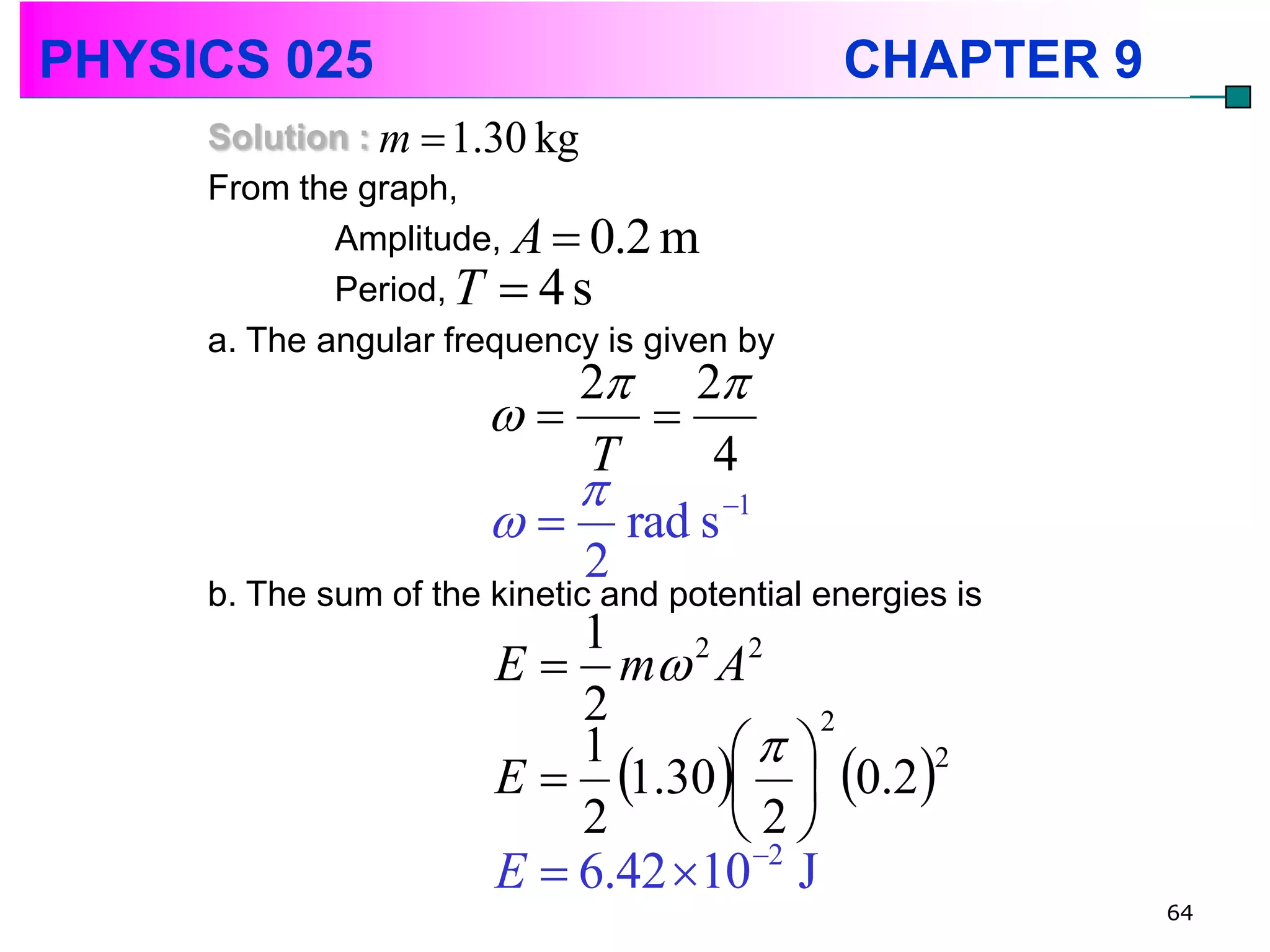 PHYSICS 025                                   CHAPTER 9
     Solution : m  1.30 kg
     From the graph,
             Amplitude, A  0.2 m
             Period, T  4 s
     a. The angular frequency is given by
                             2 2
                                
                              T       4
                             
                         rad s      1

                              2
     b. The sum of the kinetic and potential energies is
                              1
                       E  m 2 A2
                              2
                                        
                                              2

                       E  1.30  0.2
                              1                     2

                              2         2 
                       E  6.42 10 2 J
                                                           64
 