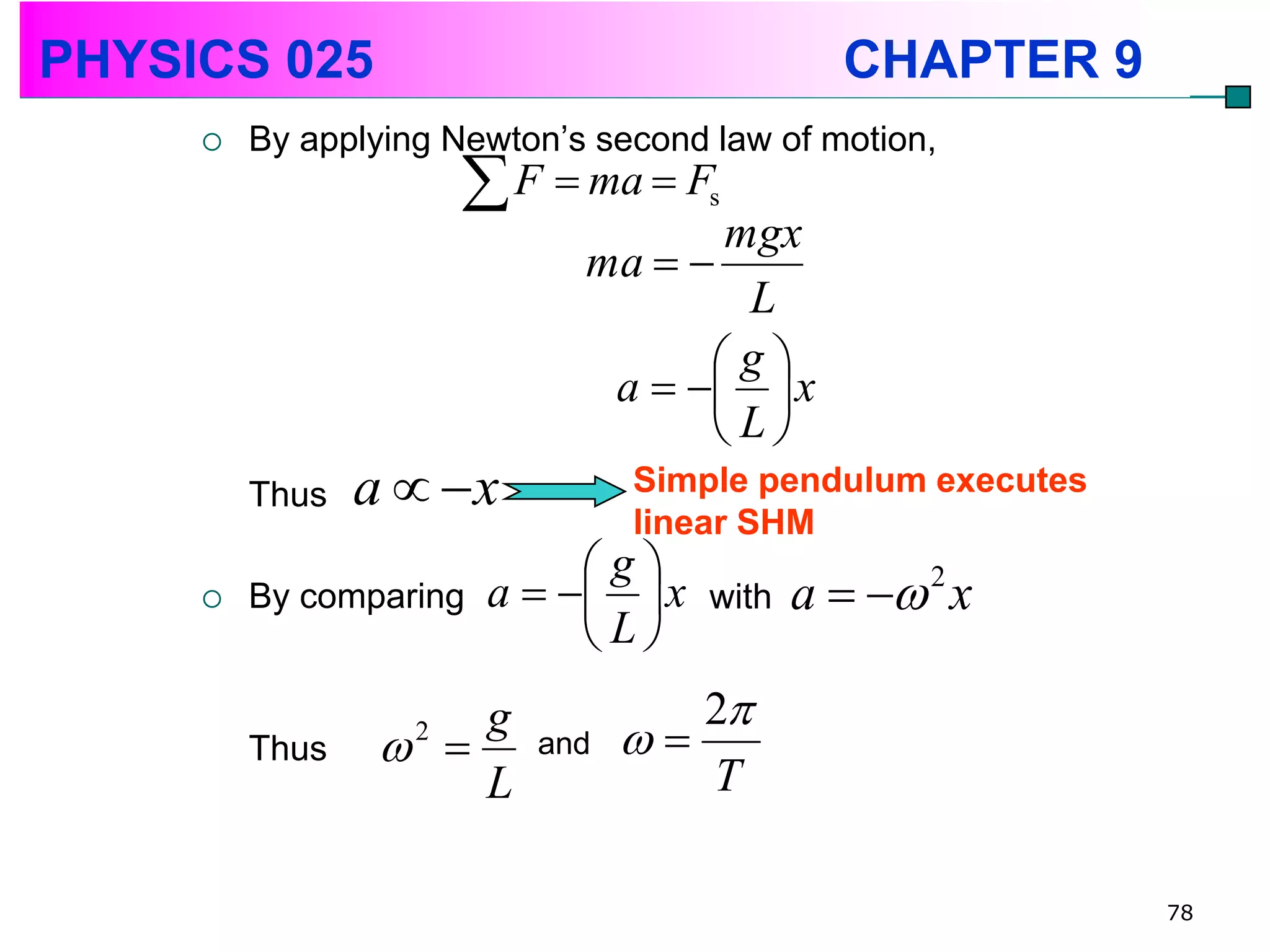 PHYSICS 025                                   CHAPTER 9
        By applying Newton’s second law of motion,
                        F  ma  F  s
                                    mgx
                             ma  
                                     L
                                   g
                              a    x
                                   L
         Thus   a  x          Simple pendulum executes
                                linear SHM
                             g
        By comparing   a    x   with   a   2 x
                             L
                     g             2
         Thus     
                   2
                          and   
                     L             T

                                                           78
 