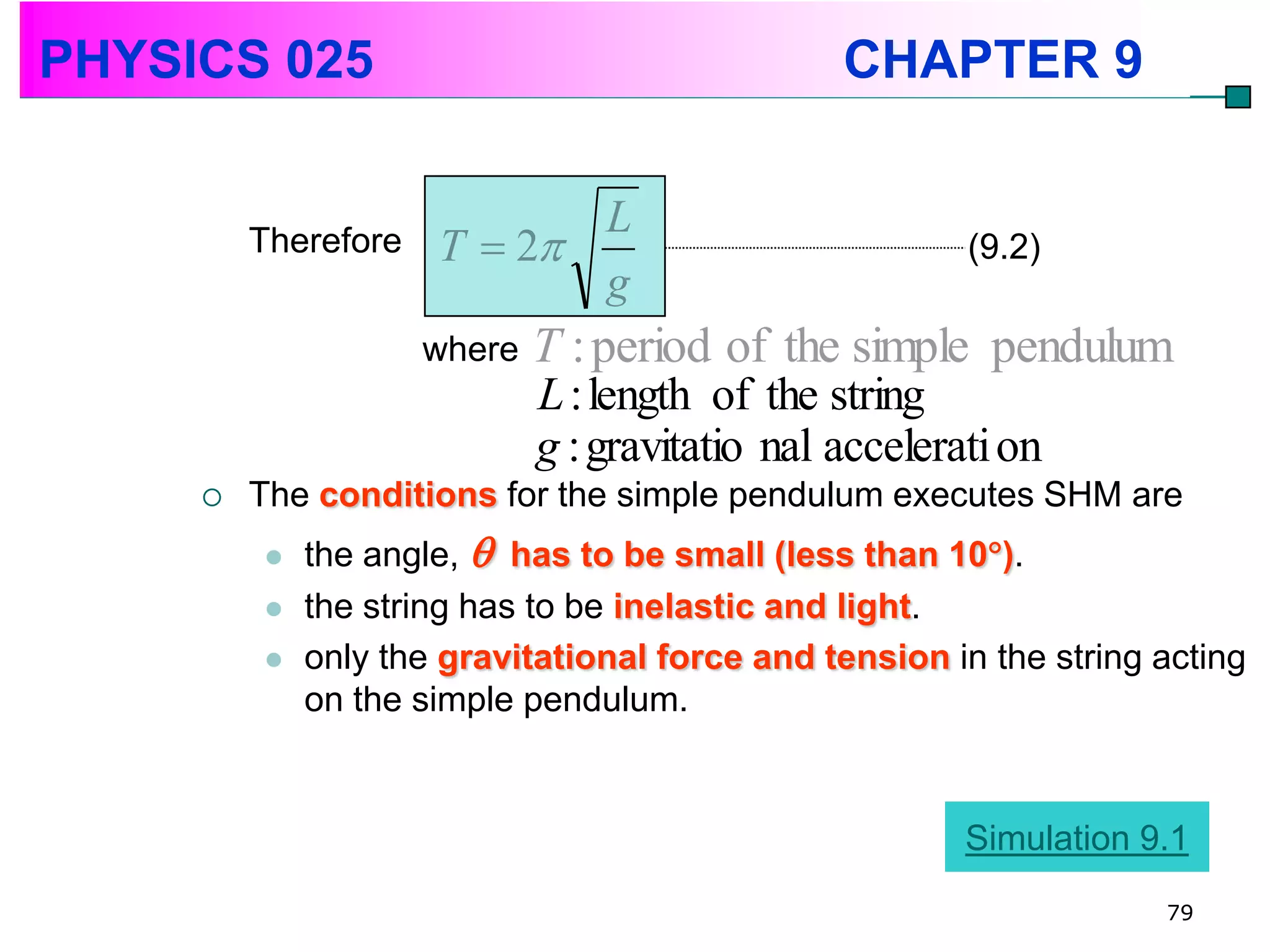 PHYSICS 025                                     CHAPTER 9

                            L
         Therefore   T  2                             (9.2)
                            g
                     where   T : period of the simple pendulum
                             L : length of the string
                             g : gravitatio nal accelerati on
        The conditions for the simple pendulum executes SHM are
            the angle,  has to be small (less than 10).
            the string has to be inelastic and light.
            only the gravitational force and tension in the string acting
             on the simple pendulum.


                                                        Simulation 9.1
                                                                    79
 