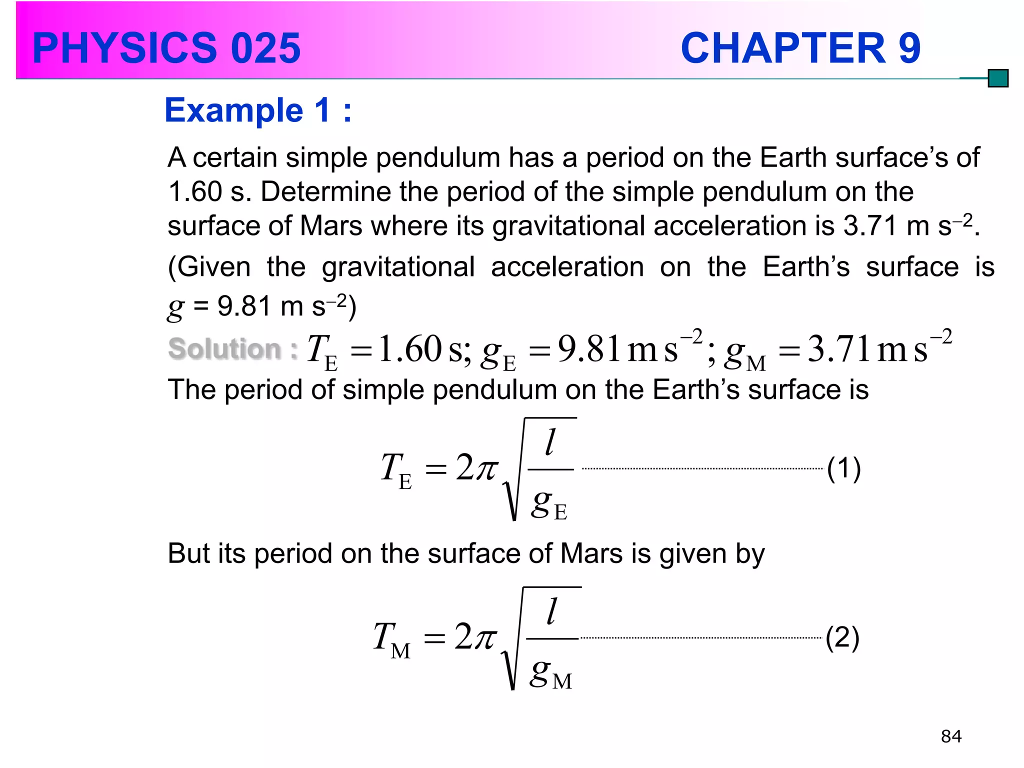 PHYSICS 025                                    CHAPTER 9
     Example 1 :
     A certain simple pendulum has a period on the Earth surface’s of
     1.60 s. Determine the period of the simple pendulum on the
     surface of Mars where its gravitational acceleration is 3.71 m s2.
     (Given the gravitational acceleration on the Earth’s surface is
     g = 9.81 m s2)
                                               2                  2
     Solution : TE  1.60 s; g E  9.81 m s ; g M  3.71 m s
     The period of simple pendulum on the Earth’s surface is
                               l
                      TE  2                             (1)
                              gE
     But its period on the surface of Mars is given by

                              l
                     TM  2                              (2)
                             gM
                                                                   84
 