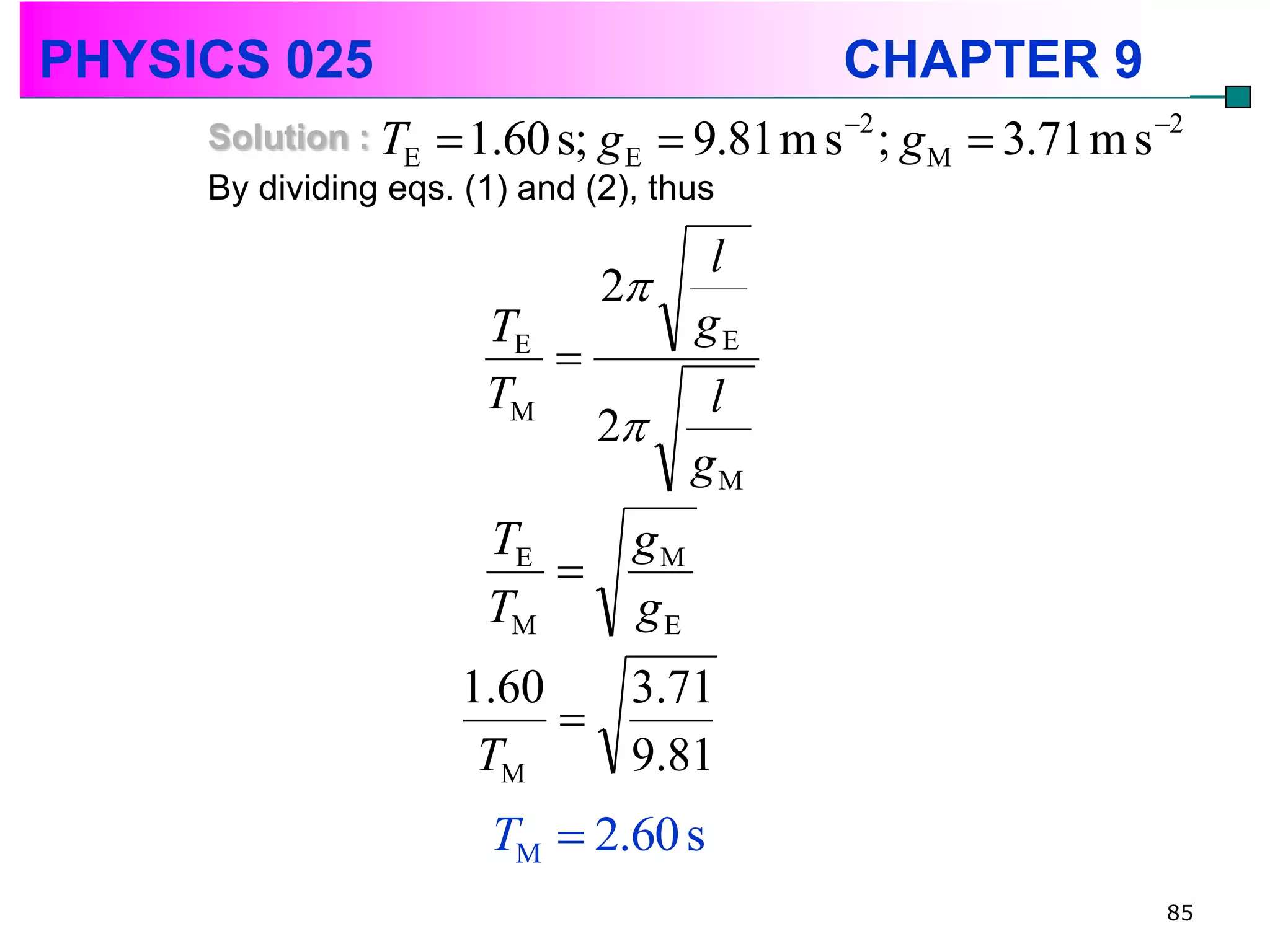 PHYSICS 025                                  CHAPTER 9
     Solution : TE  1.60 s; g E  9.81 m s 2 ; g M    3.71 m s 2
     By dividing eqs. (1) and (2), thus

                                 l
                             2
                      TE        gE
                         
                      TM         l
                             2
                                gM
                      TE       gM
                         
                      TM       gE
                     1.60   3.71
                          
                      TM    9.81
                      TM  2.60 s
                                                                  85
 