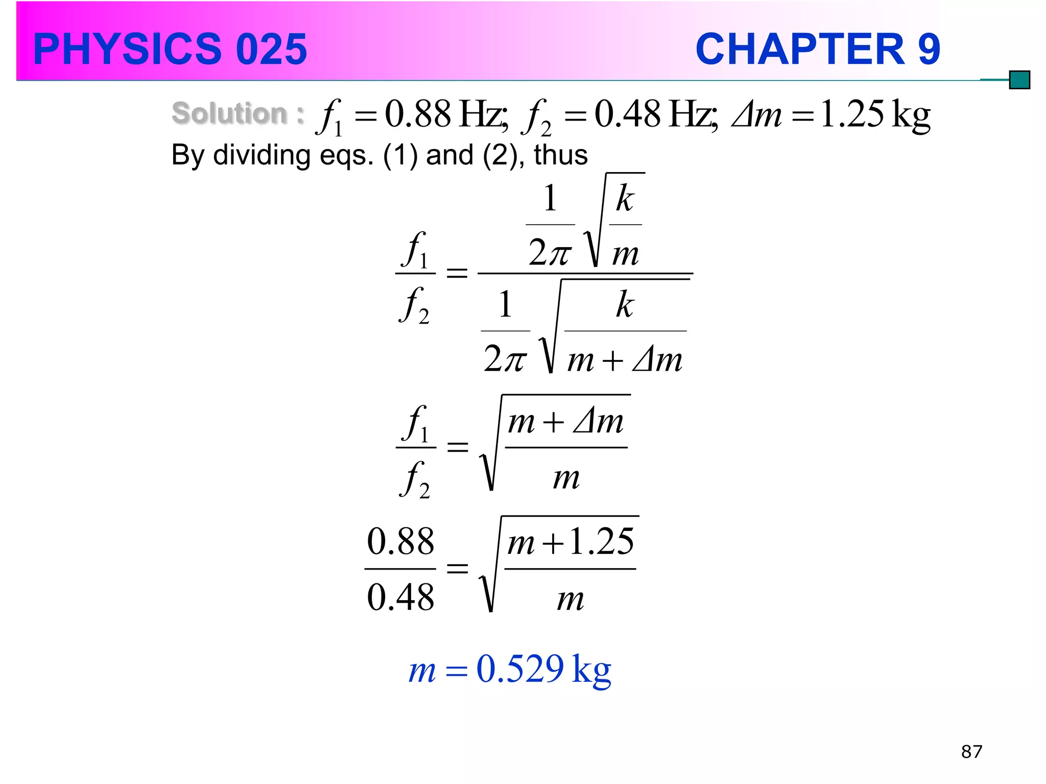 PHYSICS 025                               CHAPTER 9
     Solution : f1  0.88 Hz; f 2  0.48 Hz;   Δm  1.25 kg
     By dividing eqs. (1) and (2), thus
                                1   k
                     f1
                              2  m
                     f2    1        k
                          2     m  Δm
                     f1   m  Δm
                        
                     f2     m
                  0.88   m  1.25
                       
                  0.48      m
                     m  0.529 kg
                                                              87
 