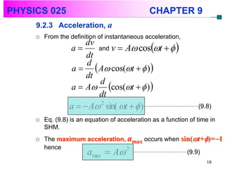 PHYSICS 025                                      CHAPTER 9
     9.2.3 Acceleration, a
        From the definition of instantaneous acceleration,
                          and v  A cost   
                       dv
                  a
                       dt
                   a   A cos(t   ) 
                       d
                       dt
                  a  A cos(t   ) 
                          d
                          dt
                  a   A sin( t   )
                           2
                                                                   (9.8)

        Eq. (9.8) is an equation of acceleration as a function of time in
         SHM.
        The maximum acceleration, amax occurs when sin(t+)=1

                                     
         hence
                     a A 2max
                                                      (9.9)
                                                                      18
 