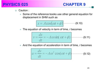 PHYSICS 025                                    CHAPTER 9
        Caution :
           Some of the reference books use other general equation for
            displacement in SHM such as

                         x  A cost                  (9.10)

            The equation of velocity in term of time, t becomes

                        dx
                     v      A sin( t   )                    (9.11)
                        dt
            And the equation of acceleration in term of time, t becomes

                       dv
                    a      A 2 cos(t   )                    (9.12)
                       dt

                                                                      20
 