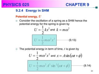 PHYSICS 025                                     CHAPTER 9
     9.2.4 Energy in SHM
     Potential energy, U
      Consider the oscillation of a spring as a SHM hence the
       potential energy for the spring is given by
                        1 2
                     U  kx and k  m 2
                        2
                        1
                     U  m x
                            2 2
                                        (9.13)
                        2
        The potential energy in term of time, t is given by
                   1
                U  m 2 x 2 and x  A sin t   
                   2
                U  m A sin t   
                   1   2 2      2
                                                               (9.14)
                   2                                                    21
 