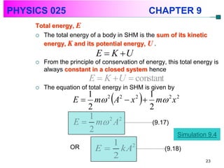 PHYSICS 025                                      CHAPTER 9
     Total energy, E
      The total energy of a body in SHM is the sum of its kinetic
       energy, K and its potential energy, U .
                            E  K U
        From the principle of conservation of energy, this total energy is
         always constant in a closed system hence
                          E  K  U  constant
        The equation of total energy in SHM is given by
                       1
                       2
                          2  2  2
                                  
                                  1
                    E  m A  x  m 2 x 2
                                  2
                                             
                       1
                    E  m A
                           2 2
                                   (9.17)
                       2
                                                           Simulation 9.4
                               1 2
                  OR        E  kA                    (9.18)
                               2                                      23
 