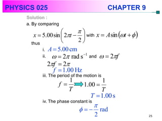 PHYSICS 025                                     CHAPTER 9
     Solution :
     a. By comparing
                           
        x  5.00 sin  2t   with x  A sin t   
       thus                2
            i. A  5.00 cm
            ii.      2 rad s   1
                                       and     2f
                  2f  2
                    f  1.00 Hz
            iii. The period of the motion is
                          1               1
                      f          1.00 
                          T              T
                                     T  1.00 s
            iv. The phase constant is
                                        
                                          rad
                                         2                  25
 