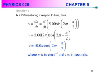PHYSICS 025                                      CHAPTER 9
     Solution :
     b. i. Differentiating x respect to time, thus

                   dx d                       
               v       5.00 sin  2t   
                   dt dt                    2 
                                        
               v  5.002  cos 2t  
                                        2
                                     
               v  10.0 cos 2t  
                                     2
               where v is in cm s 1 and t is in seconds.


                                                             26
 
