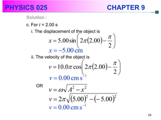 PHYSICS 025                                    CHAPTER 9
     Solution :
     c. For t = 2.00 s
        i. The displacement of the object is
                                           
                  x  5.00 sin  2 2.00  
                                           2
                  x  5.00 cm
       ii. The velocity of the object is
                                           
                  v  10.0 cos 2 2.00  
                               1
                                
                                            2
                  v  0.00 cm s
          OR
                  v  A  x  2      2


                  v  2 5.00   5.00
                                  2       2

                                1
                  v  0.00 cm s
                                                           28
 
