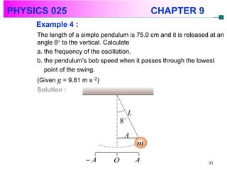 PHYSICS 025                                      CHAPTER 9
     Example 4 :
     The length of a simple pendulum is 75.0 cm and it is released at an
     angle 8 to the vertical. Calculate
     a. the frequency of the oscillation,
     b. the pendulum’s bob speed when it passes through the lowest
        point of the swing.
     (Given g = 9.81 m s2)
     Solution :


                                         L
                                    8
                                     A
                                             m

                      A        O            A                    31
 