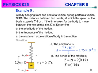 PHYSICS 025                                  CHAPTER 9
     Example 5 :
     A body hanging from one end of a vertical spring performs vertical
     SHM. The distance between two points, at which the speed of the
     body is zero is 7.5 cm. If the time taken for the body to move
     between the two points is 0.17 s, Determine
     a. the amplitude of the motion,
     b. the frequency of the motion,
     c. the maximum acceleration of body in the motion.
     Solution :
                                    a. The amplitude is
                                         7.5 102
                                      A            3.75 102 m
                                             2
         A                       b. The period of the motion is
                                            T  2t  20.17
    7.5 cm O             t  0.17 s
                m                           T  0.34 s
         A                                                        33
 