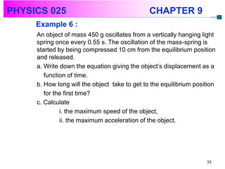 PHYSICS 025                                    CHAPTER 9
     Example 6 :
     An object of mass 450 g oscillates from a vertically hanging light
     spring once every 0.55 s. The oscillation of the mass-spring is
     started by being compressed 10 cm from the equilibrium position
     and released.
     a. Write down the equation giving the object’s displacement as a
        function of time.
     b. How long will the object take to get to the equilibrium position
        for the first time?
     c. Calculate
              i. the maximum speed of the object,
              ii. the maximum acceleration of the object.




                                                                    35
 