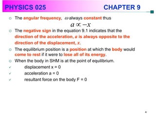 PHYSICS 025                                       CHAPTER 9
    The angular frequency,  always constant thus
                                 a  x
    The negative sign in the equation 9.1 indicates that the
     direction of the acceleration, a is always opposite to the
     direction of the displacement, x.
    The equilibrium position is a position at which the body would
     come to rest if it were to lose all of its energy.
    When the body in SHM is at the point of equilibrium.
         displacement x = 0
         acceleration a = 0
         resultant force on the body F = 0




                                                                      4
 