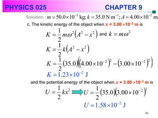 PHYSICS 025                                   CHAPTER 9
     Solution : m  50.0 103   kg; k  35.0 N m1; A  4.00 102 m
     c. The kinetic energy of the object when x = 3.00 102 m is
                  1
              K  m A  x
                  2
                        2  2
                              2 and
                                          
                                     k  m 2


                  1
                         
              K  k A2  x 2
                  2
                                      
                  1
                  2
                                 
              K  35.0 4.00 10   3.00 10 
                                  2 2          2 2
                                                                         
              K  1.23 102 J
       and the potential energy of the object when x = 3.00 102 m is
                 1 2
              U  kx
                 2                       2
                                                  
                                     U  35.0 3.00 10
                                         1               2
                                                                    
                                                                    2



                                     U  1.58 102 J
                                                                    41
 