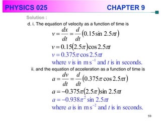 PHYSICS 025                                     CHAPTER 9
     Solution :
     d. i. The equation of velocity as a function of time is

                          0.15 sin 2.5t 
                      dx d
                  v
                      dt dt
                  v  0.152.5 cos 2.5t
                  v  0.375 cos 2.5t
                  where v is in m s 1 and t is in seconds.
       ii. and the equation of acceleration as a function of time is

                          0.375 cos 2.5t 
                      dv d
                  a
                      dt dt
                  a  0.375 2.5 sin 2.5t
                  a  0.938 2 sin 2.5t
                                   2
                  where a is in m s and t is in seconds.
                                                                       59
 
