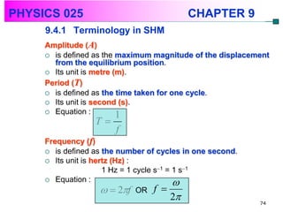 PHYSICS 025                                CHAPTER 9
     9.4.1 Terminology in SHM
     Amplitude (A)
      is defined as the maximum magnitude of the displacement
       from the equilibrium position.
      Its unit is metre (m).
     Period (T)
      is defined as the time taken for one cycle.
      Its unit is second (s).
      Equation :
                          1
                  T
                       f
     Frequency (f)
      is defined as the number of cycles in one second.
      Its unit is hertz (Hz) :
                      1 Hz = 1 cycle s1 = 1 s1
      Equation :
                                           
                        2f OR f 
                                      2                   74
 