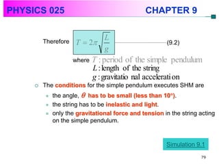 PHYSICS 025                                     CHAPTER 9

                            L
         Therefore   T  2                             (9.2)
                            g
                     where   T : period of the simple pendulum
                             L : length of the string
                             g : gravitatio nal accelerati on
        The conditions for the simple pendulum executes SHM are
            the angle,  has to be small (less than 10).
            the string has to be inelastic and light.
            only the gravitational force and tension in the string acting
             on the simple pendulum.


                                                        Simulation 9.1
                                                                    79
 