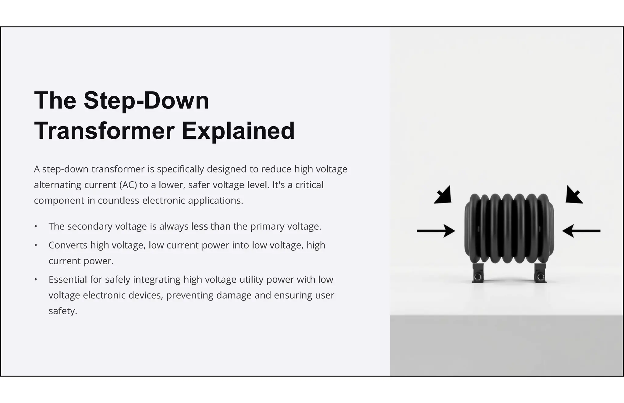 The Step-Down
Transformer Explained
A step-down transformer is specifically designed to reduce high voltage
alternating current (AC) to a lower, safer voltage level. It's a critical
component in countless electronic applications.
• The secondary voltage is always less than the primary voltage.
• Converts high voltage, low current power into low voltage, high
current power.
• Essential for safely integrating high voltage utility power with low
voltage electronic devices, preventing damage and ensuring user
safety.
 