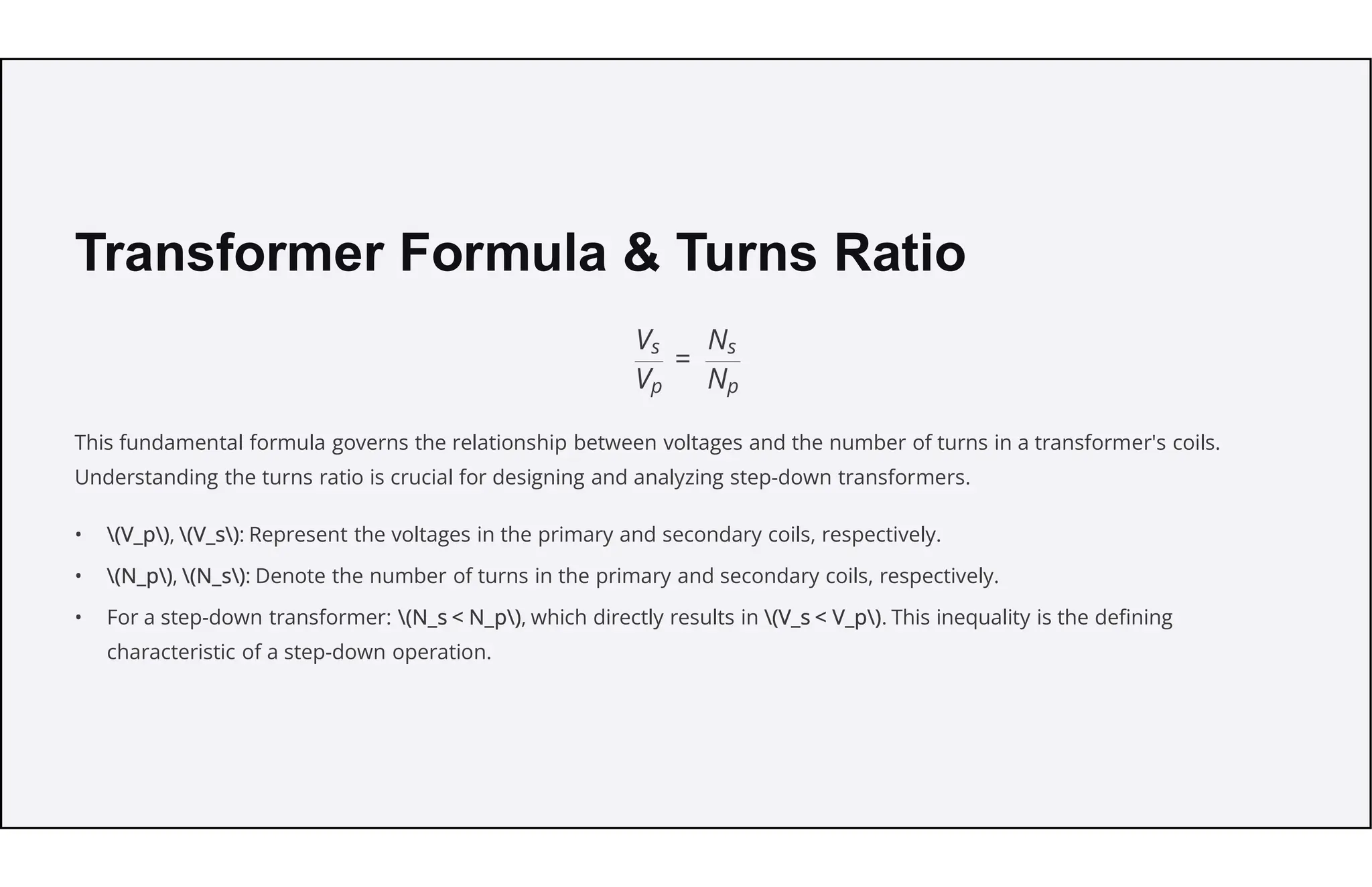 Transformer Formula & Turns Ratio
This fundamental formula governs the relationship between voltages and the number of turns in a transformer's coils.
Understanding the turns ratio is crucial for designing and analyzing step-down transformers.
• (V_p), (V_s): Represent the voltages in the primary and secondary coils, respectively.
• (N_p), (N_s): Denote the number of turns in the primary and secondary coils, respectively.
• For a step-down transformer: (N_s < N_p), which directly results in (V_s < V_p). This inequality is the defining
characteristic of a step-down operation.
 