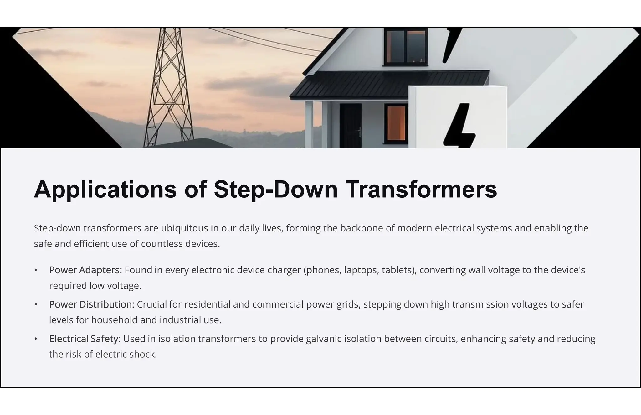 Applications of Step-Down Transformers
Step-down transformers are ubiquitous in our daily lives, forming the backbone of modern electrical systems and enabling the
safe and efficient use of countless devices.
• Power Adapters: Found in every electronic device charger (phones, laptops, tablets), converting wall voltage to the device's
required low voltage.
• Power Distribution: Crucial for residential and commercial power grids, stepping down high transmission voltages to safer
levels for household and industrial use.
• Electrical Safety: Used in isolation transformers to provide galvanic isolation between circuits, enhancing safety and reducing
the risk of electric shock.
 