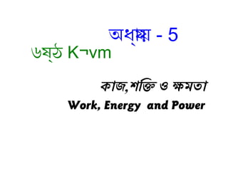 কাজ,শক্তি ওক্তি ও ক্ষমতা
Work, Energy and Power
অধ্য্যায় - 5
৬ষ্যঠ K¬vm
 