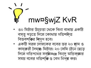 mw¤§wjZ KvR
• ৩০ ির মটিার উচ্চতিা েথেকেক ির বনা বাধিায় একির টি
বস্তিু পড়তেতি ির দিেল েকাথেকায় গতির তিশক্তির ক্তি
ির বভবশক্তির ক্তির ির দিব্গতুণ হতেব।
• একির টি সরল েদিালেকর বেবর ভর ২০ গতর্াম ও
কাযর্করী ৈদিঘ্র্য্ ১ ির মটিার। ২০ েসির ম েটিেন েছেড়েড়ত
ির দিেল গতির তিপেথেকর সবর্ির ন¤œ ির বন্দিু অির তিকর্েমর
সময় বেবর গতির তিশক্তির ক্তি ও েবগত ির নণর্য় কর।
 