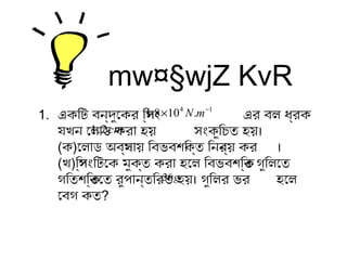 mw¤§wjZ KvR
1. একটিটি বন্দুকেকটর িস্পিং এর বল ধ্র্বকট
যখন েলোড কটরো হয় সংকটুকিচিত হয়।
(কট)েলোড অবস্থোয় িবভবশক্তিকট্ত িননর্য় কটর ।
(খ)িস্পিংিটিেকট মুককট্ত কটরো হেল িবভবশক্তিকট্ত গুকিলেত
গিতশক্তিকট্তেত রুকপিোন্তিরত হয়। গুকিলর ভর হেল
েবগ কটত?
14
.108.1 −
× mN
cm2.1
g36.
 
