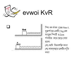 evwoi KvR
 িং স্পিং বল ধ্রবক 1200 Nm-1.
মুক্তপ্রান্তে এন্তে একি 2 kg ব্লক
সংযুক্ত িং স্পিংি 0.2cm
প্রসান্তিং রিত কে এরি েছেড়ে এড়ে েদেয়ান্ত
হলে এলান্ত।
(ক) আদিং দে িং বভবশক্তিং ক্ত কত?
(খ) সান্তমযবস্থান্তে এনে ব্লকিরি দেরূতিং ত
কত?
 