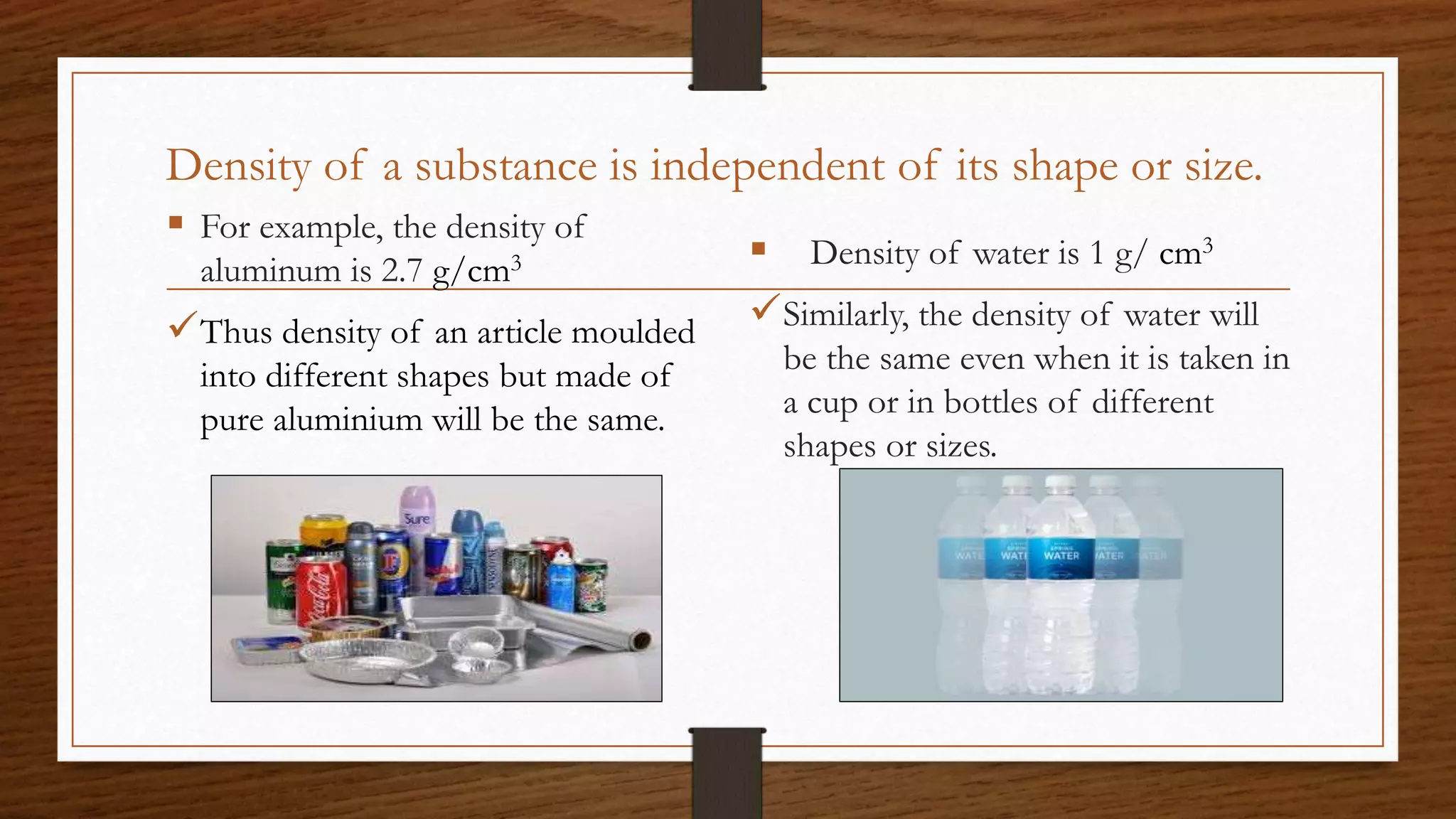 Density of a substance is independent of its shape or size.
 For example, the density of
aluminum is 2.7 g/cm3
Thus density of an article moulded
into different shapes but made of
pure aluminium will be the same.
 Density of water is 1 g/ cm3
Similarly, the density of water will
be the same even when it is taken in
a cup or in bottles of different
shapes or sizes.
 