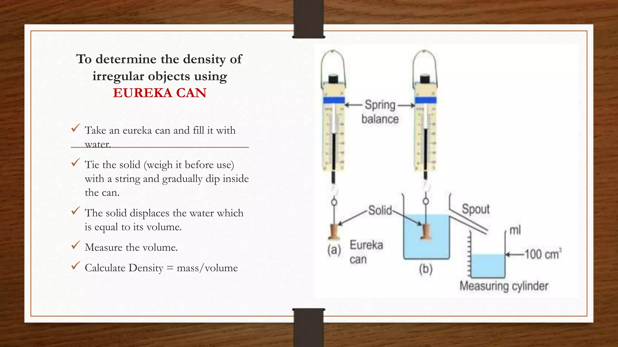 To determine the density of
irregular objects using
EUREKA CAN
 Take an eureka can and fill it with
water.
 Tie the solid (weigh it before use)
with a string and gradually dip inside
the can.
 The solid displaces the water which
is equal to its volume.
 Measure the volume.
 Calculate Density = mass/volume
 