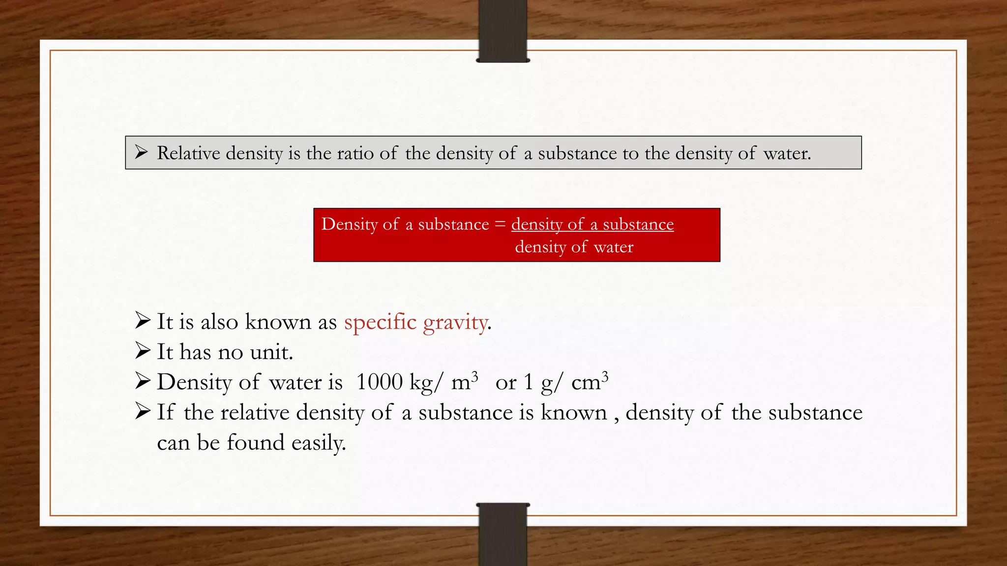  Relative density is the ratio of the density of a substance to the density of water.
Density of a substance = density of a substance
density of water
It is also known as specific gravity.
It has no unit.
Density of water is 1000 kg/ m3 or 1 g/ cm3
If the relative density of a substance is known , density of the substance
can be found easily.
 