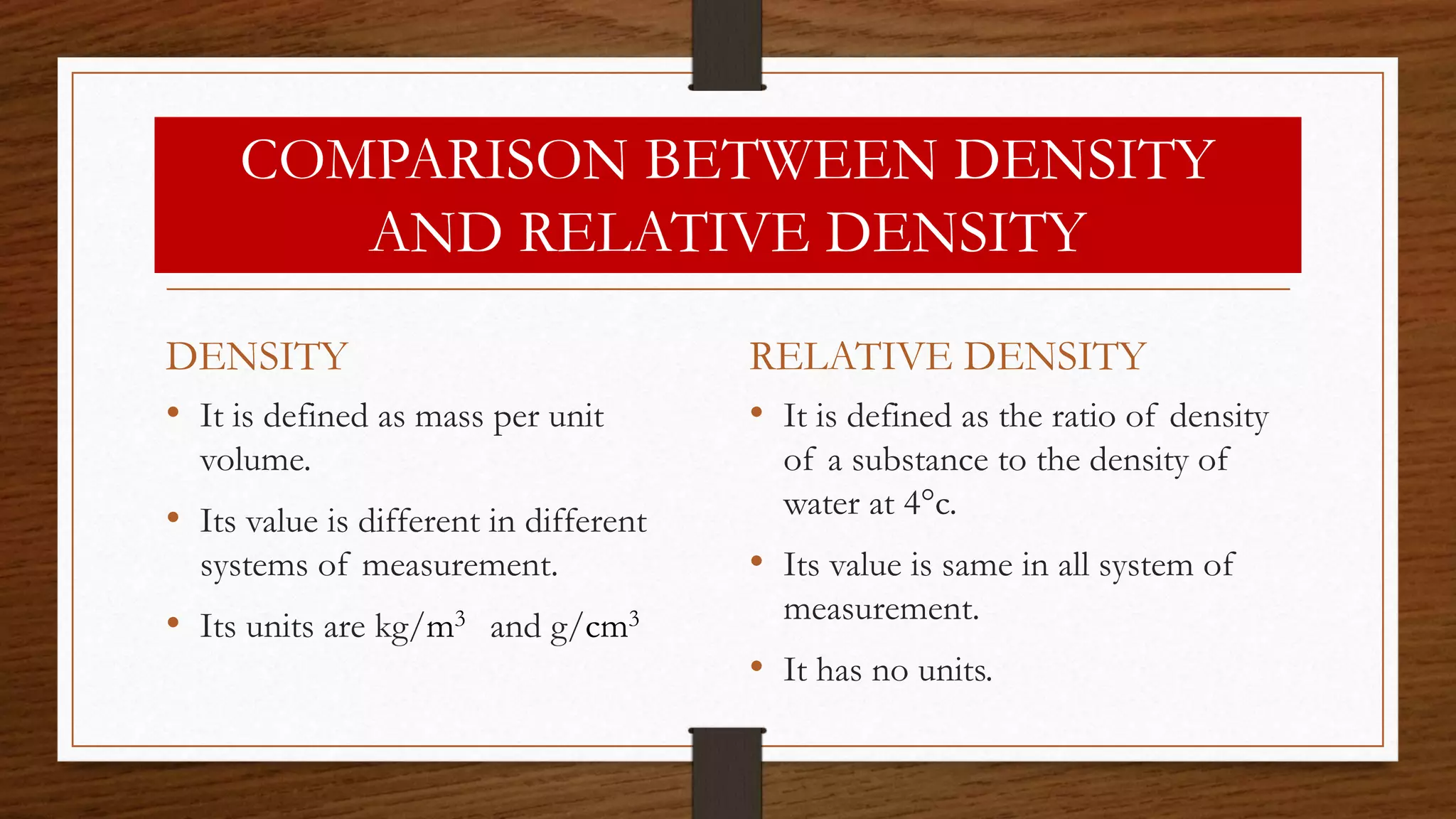 COMPARISON BETWEEN DENSITY
AND RELATIVE DENSITY
DENSITY
• It is defined as mass per unit
volume.
• Its value is different in different
systems of measurement.
• Its units are kg/m3 and g/cm3
RELATIVE DENSITY
• It is defined as the ratio of density
of a substance to the density of
water at 4°c.
• Its value is same in all system of
measurement.
• It has no units.
 