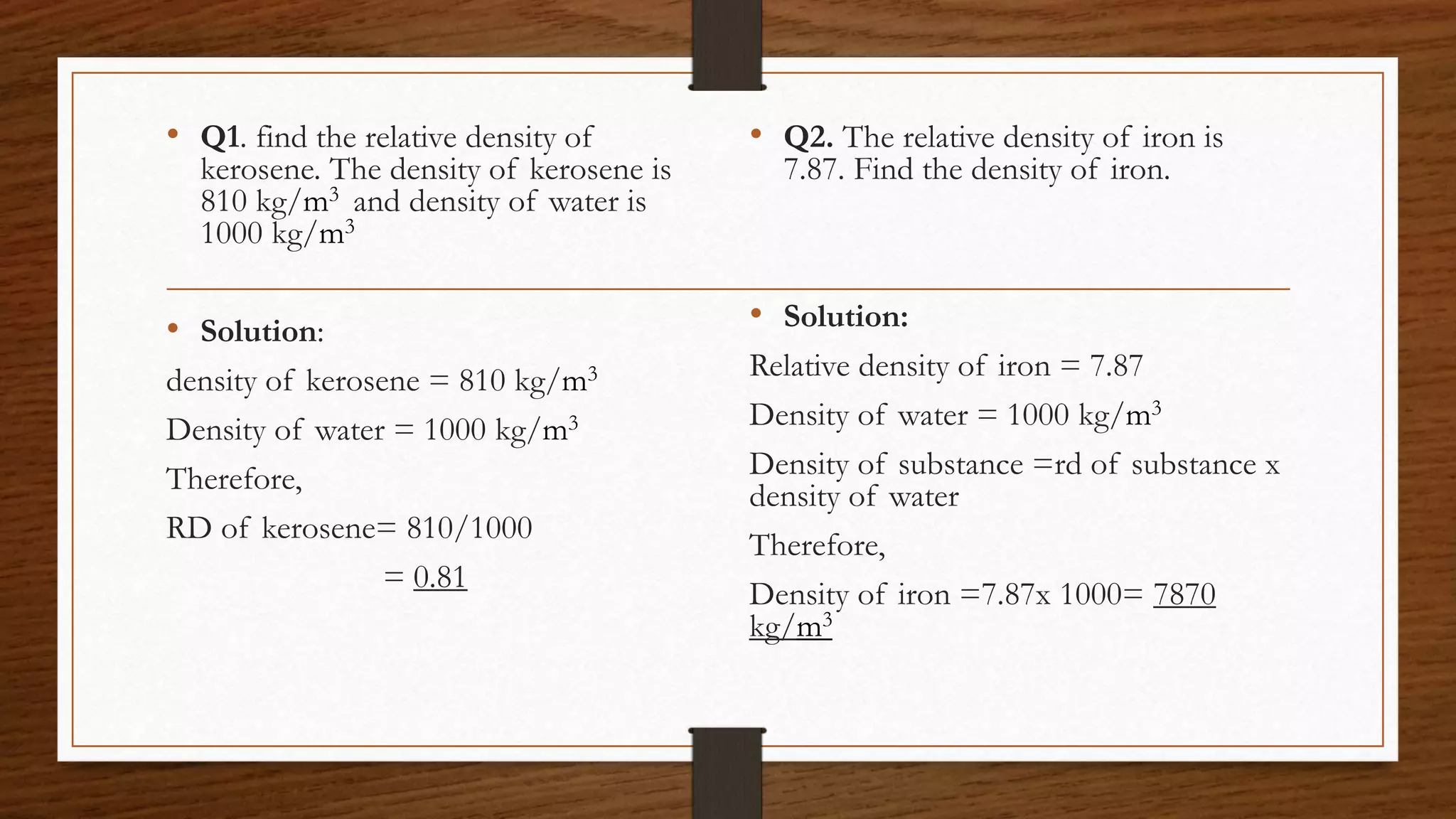 • Q1. find the relative density of
kerosene. The density of kerosene is
810 kg/m3 and density of water is
1000 kg/m3
• Solution:
density of kerosene = 810 kg/m3
Density of water = 1000 kg/m3
Therefore,
RD of kerosene= 810/1000
= 0.81
• Q2. The relative density of iron is
7.87. Find the density of iron.
• Solution:
Relative density of iron = 7.87
Density of water = 1000 kg/m3
Density of substance =rd of substance x
density of water
Therefore,
Density of iron =7.87x 1000= 7870
kg/m3
 