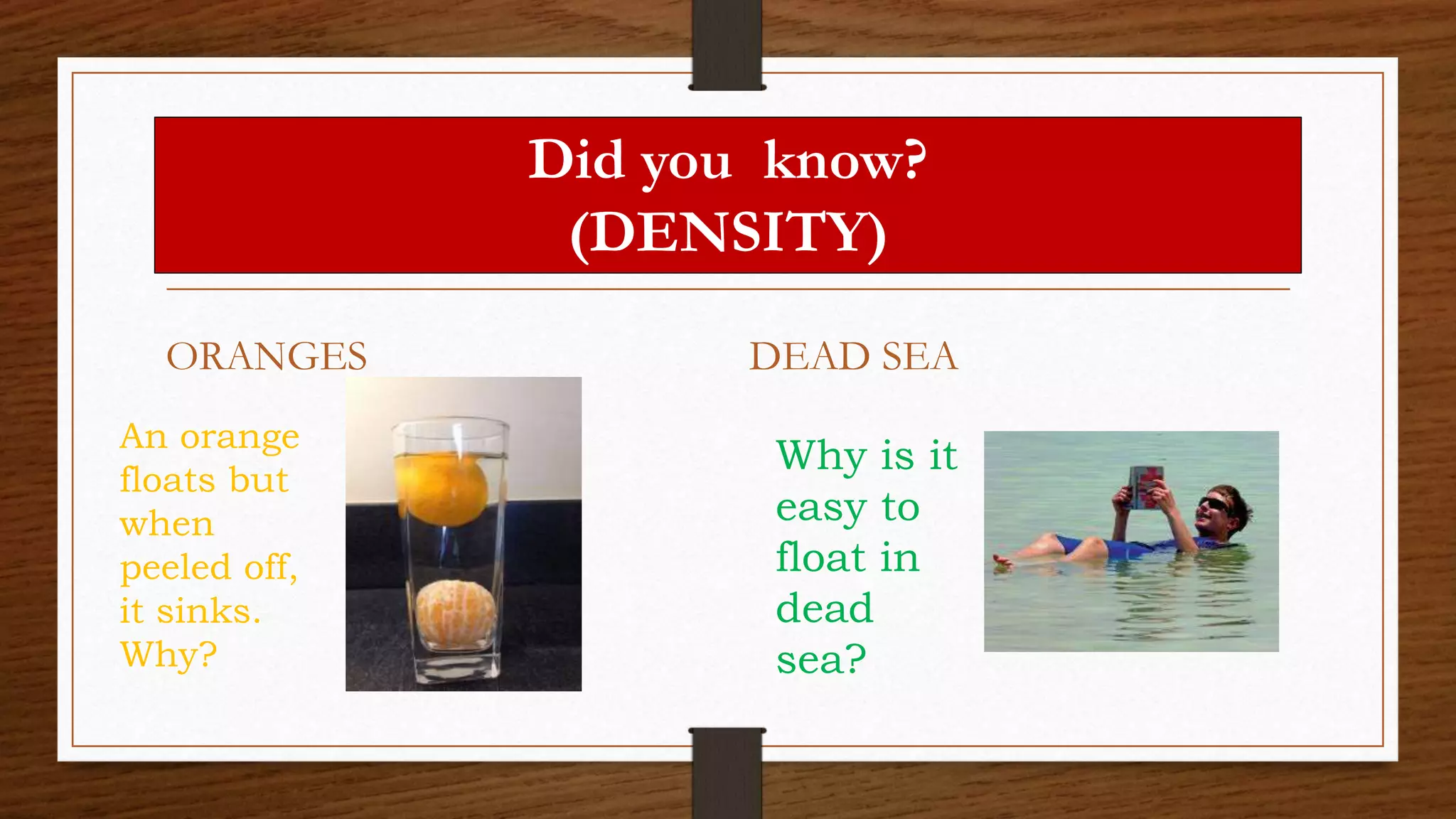 Did you know?
(DENSITY)
ORANGES DEAD SEA
An orange
floats but
when
peeled off,
it sinks.
Why?
Why is it
easy to
float in
dead
sea?
 