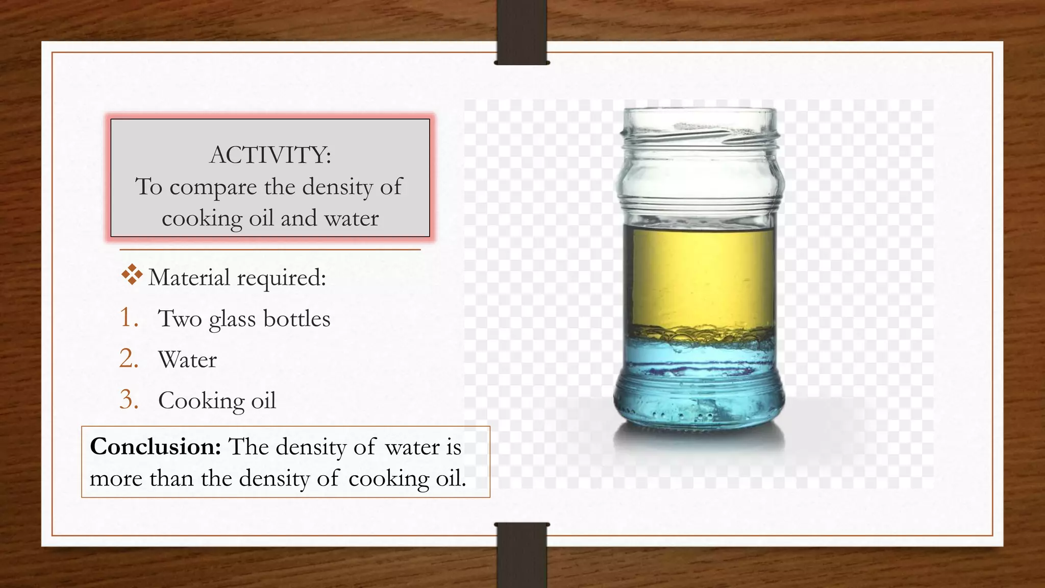 ACTIVITY:
To compare the density of
cooking oil and water
Material required:
1. Two glass bottles
2. Water
3. Cooking oil
Conclusion: The density of water is
more than the density of cooking oil.
 