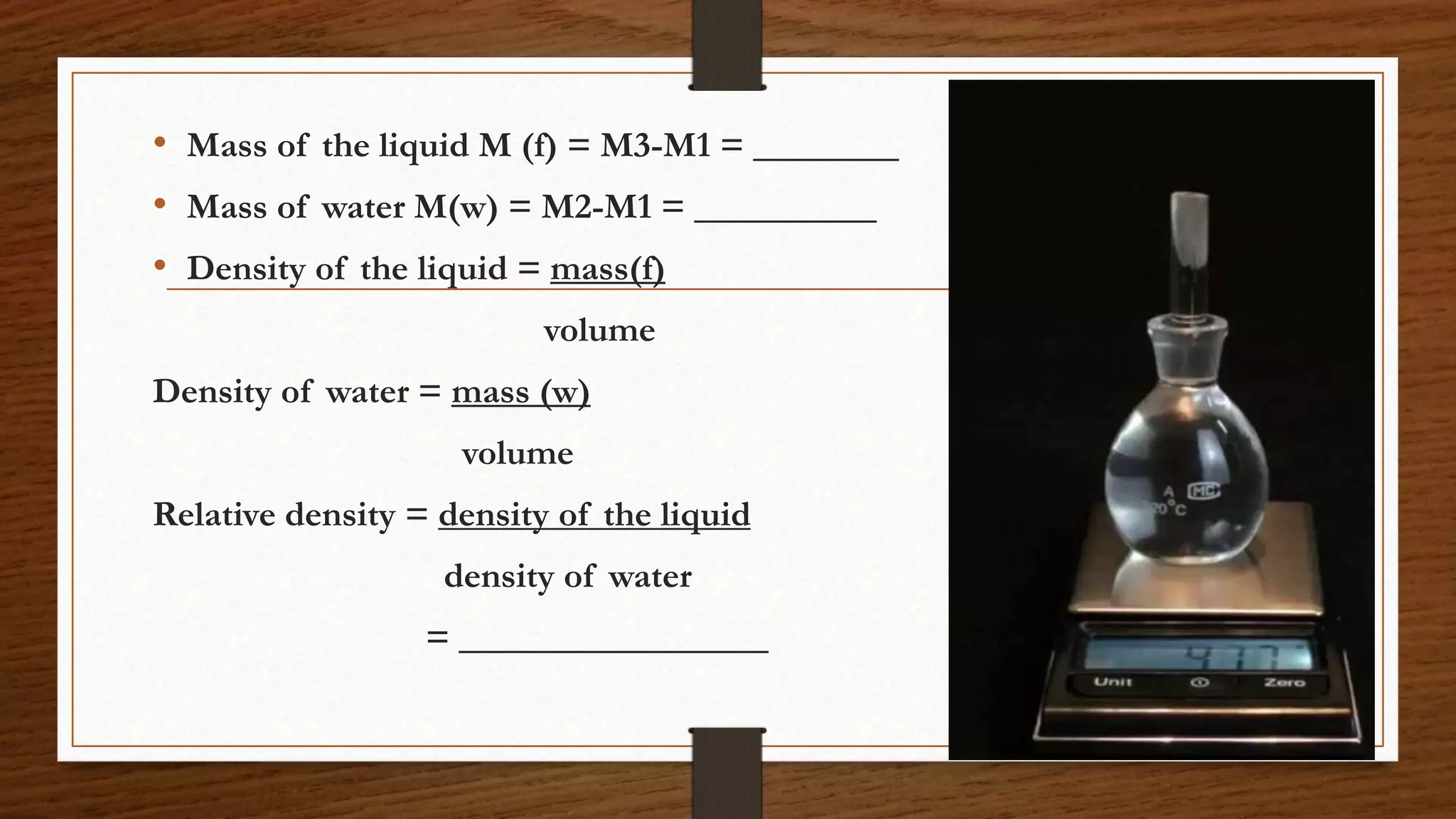 • Mass of the liquid M (f) = M3-M1 = ________
• Mass of water M(w) = M2-M1 = __________
• Density of the liquid = mass(f)
volume
Density of water = mass (w)
volume
Relative density = density of the liquid
density of water
= _________________
 