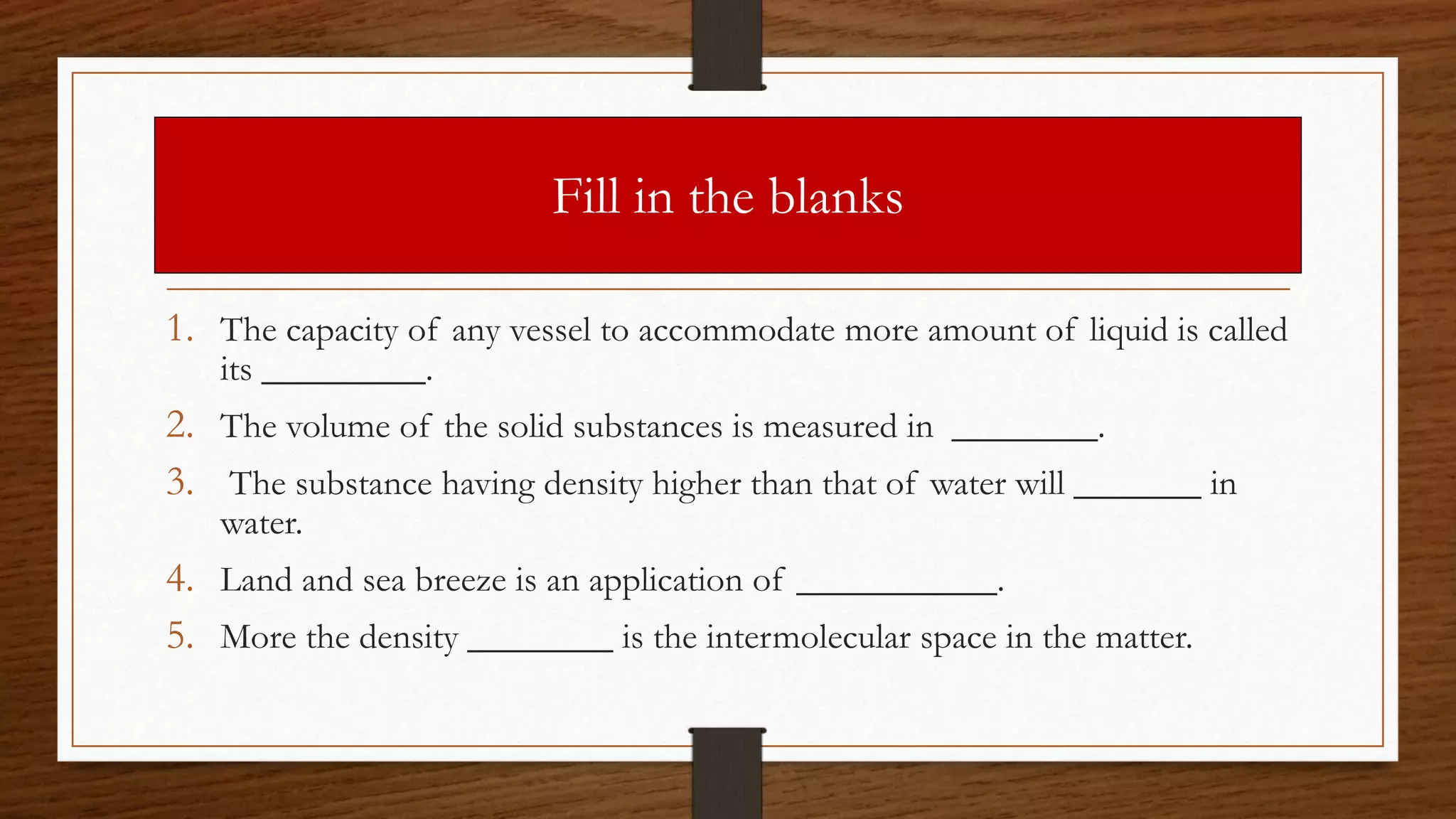 Fill in the blanks
1. The capacity of any vessel to accommodate more amount of liquid is called
its _________.
2. The volume of the solid substances is measured in ________.
3. The substance having density higher than that of water will _______ in
water.
4. Land and sea breeze is an application of ___________.
5. More the density ________ is the intermolecular space in the matter.
 