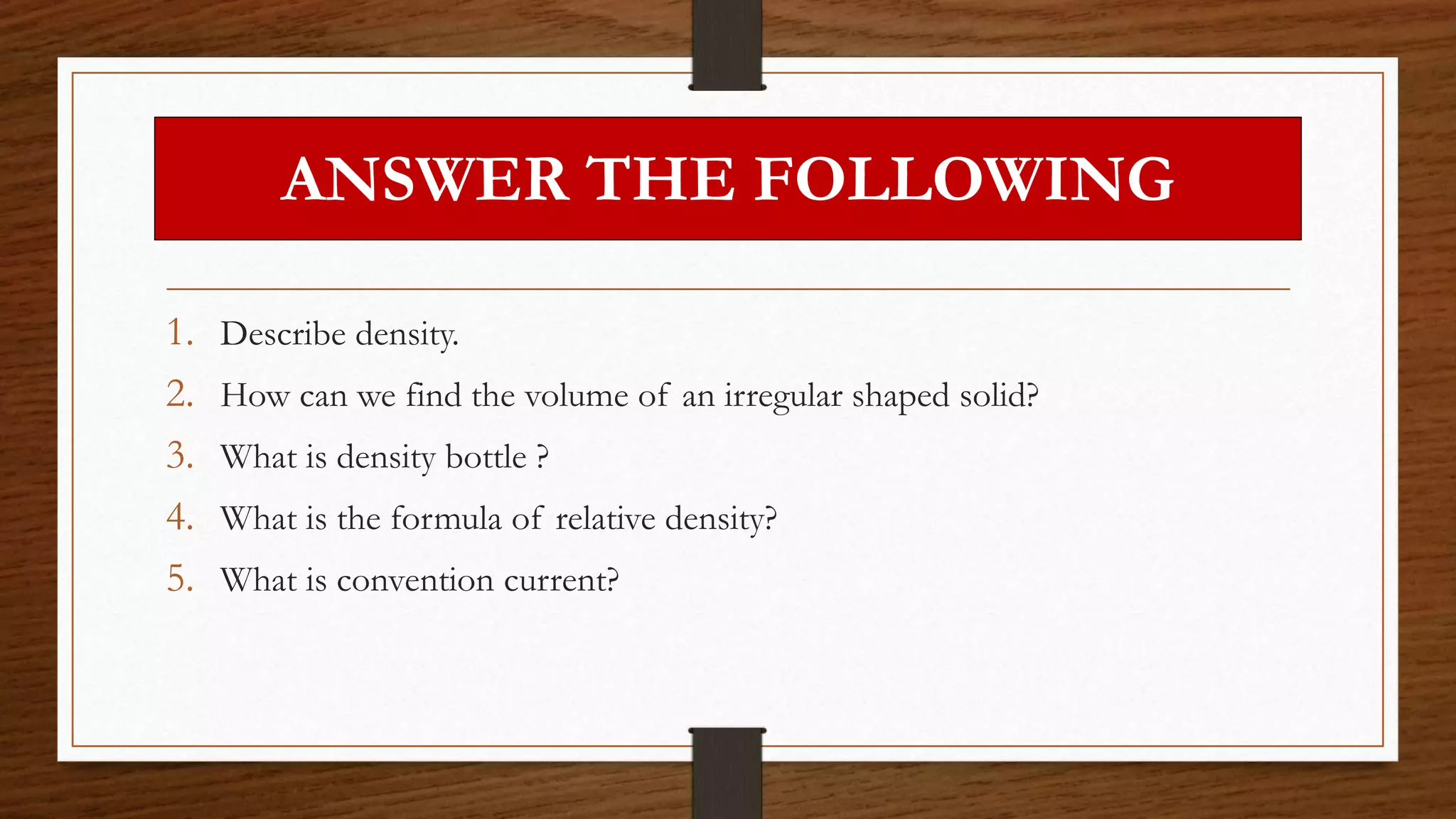 ANSWER THE FOLLOWING
1. Describe density.
2. How can we find the volume of an irregular shaped solid?
3. What is density bottle ?
4. What is the formula of relative density?
5. What is convention current?
 