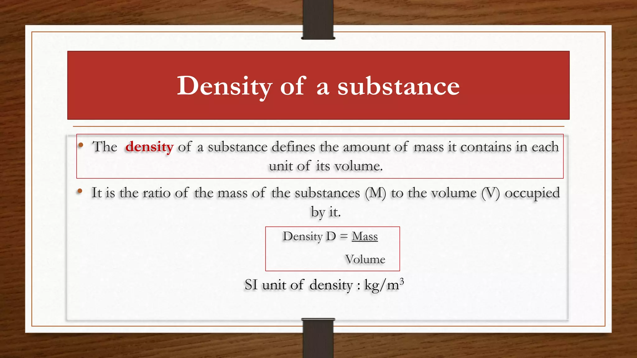 Density of a substance
• The density of a substance defines the amount of mass it contains in each
unit of its volume.
• It is the ratio of the mass of the substances (M) to the volume (V) occupied
by it.
Density D = Mass
Volume
SI unit of density : kg/m3
 