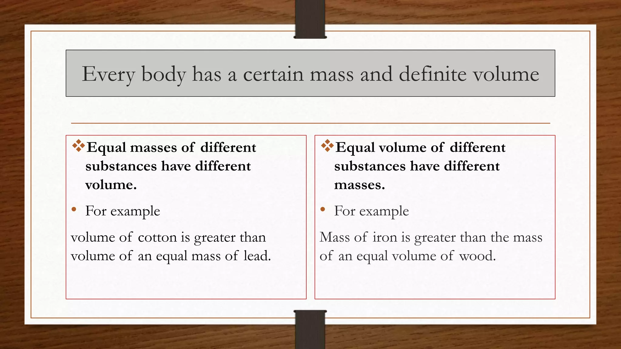 Every body has a certain mass and definite volume
Equal masses of different
substances have different
volume.
• For example
volume of cotton is greater than
volume of an equal mass of lead.
Equal volume of different
substances have different
masses.
• For example
Mass of iron is greater than the mass
of an equal volume of wood.
 