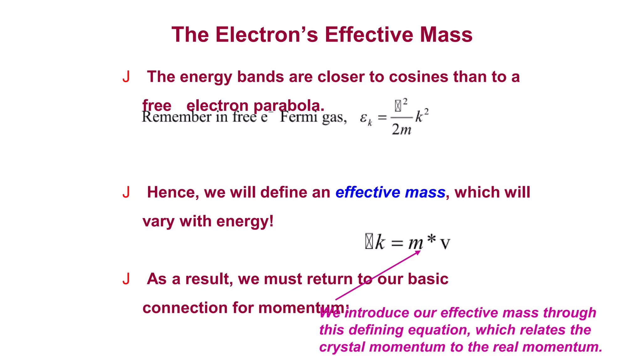 The Electron’s Effective Mass
J The energy bands are closer to cosines than to a
free electron parabola.
J Hence, we will define an effective mass, which will
vary with energy!
J As a result, we must return to our basic
connection for momentum:
We introduce our effective mass through
this defining equation, which relates the
crystal momentum to the real momentum.
 