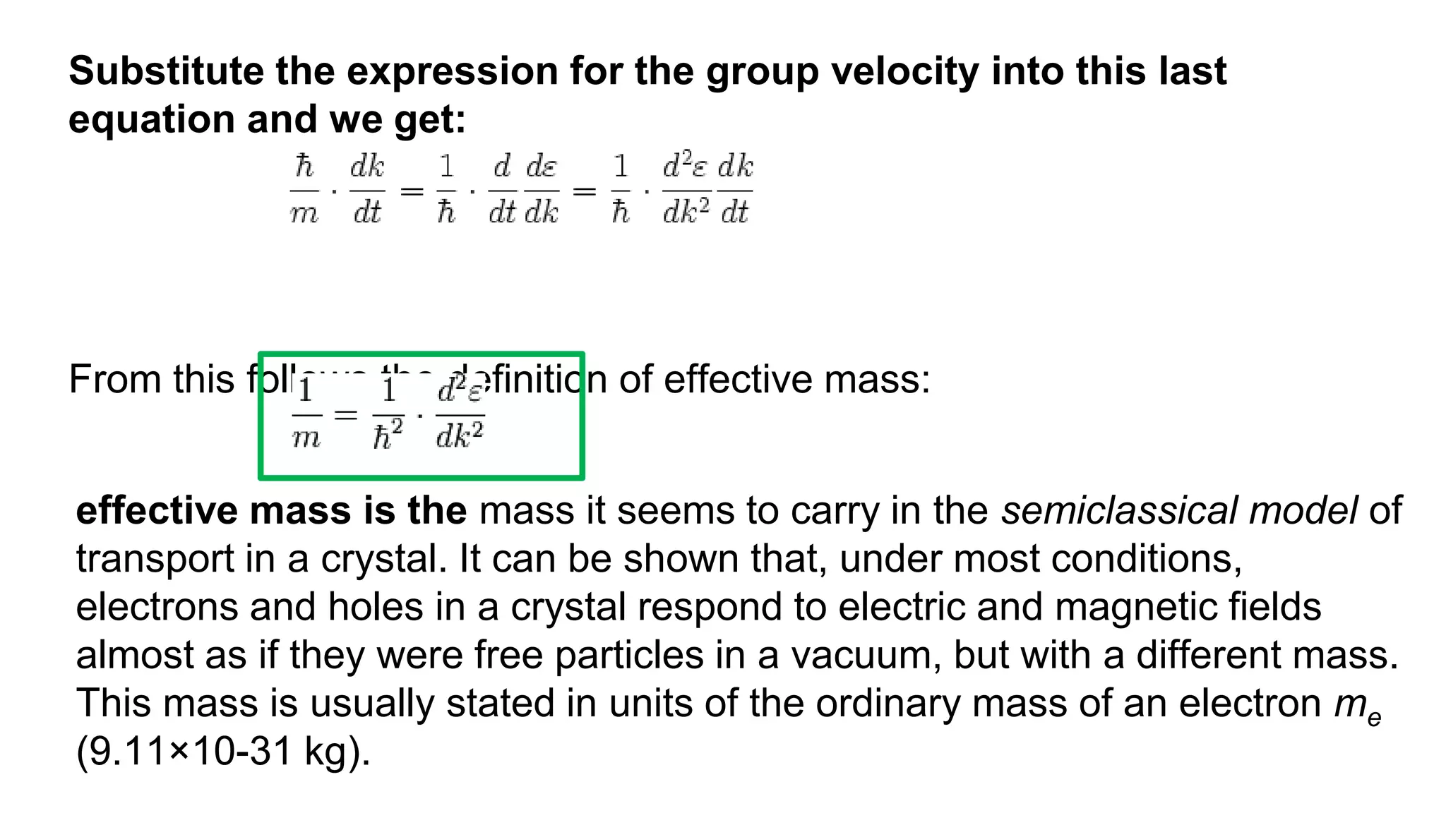 Substitute the expression for the group velocity into this last
equation and we get:
From this follows the definition of effective mass:
effective mass is the mass it seems to carry in the semiclassical model of
transport in a crystal. It can be shown that, under most conditions,
electrons and holes in a crystal respond to electric and magnetic fields
almost as if they were free particles in a vacuum, but with a different mass.
This mass is usually stated in units of the ordinary mass of an electron me
(9.11×10-31 kg).
 