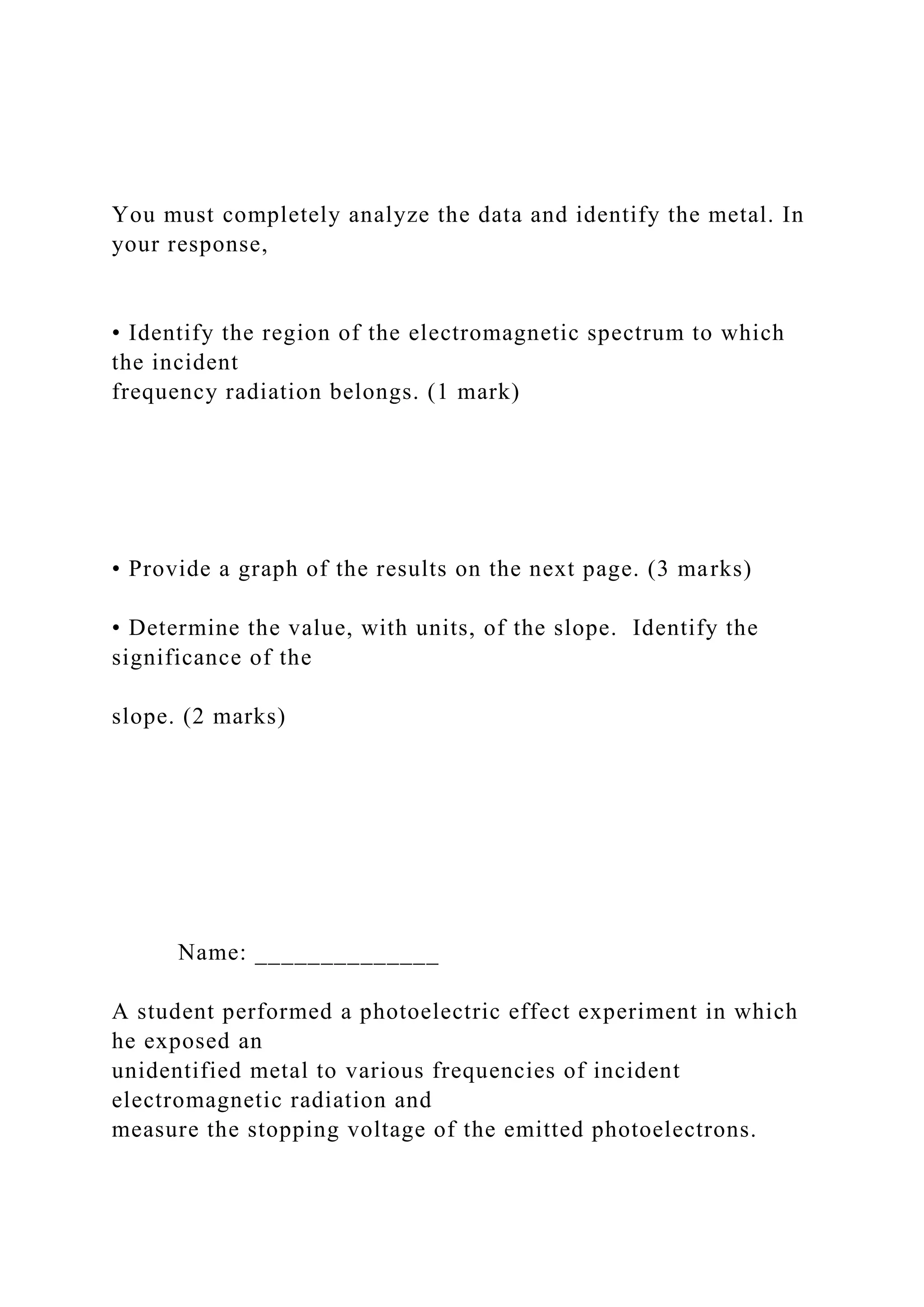 You must completely analyze the data and identify the metal. In
your response,
• Identify the region of the electromagnetic spectrum to which
the incident
frequency radiation belongs. (1 mark)
• Provide a graph of the results on the next page. (3 marks)
• Determine the value, with units, of the slope. Identify the
significance of the
slope. (2 marks)
Name: ______________
A student performed a photoelectric effect experiment in which
he exposed an
unidentified metal to various frequencies of incident
electromagnetic radiation and
measure the stopping voltage of the emitted photoelectrons.
 