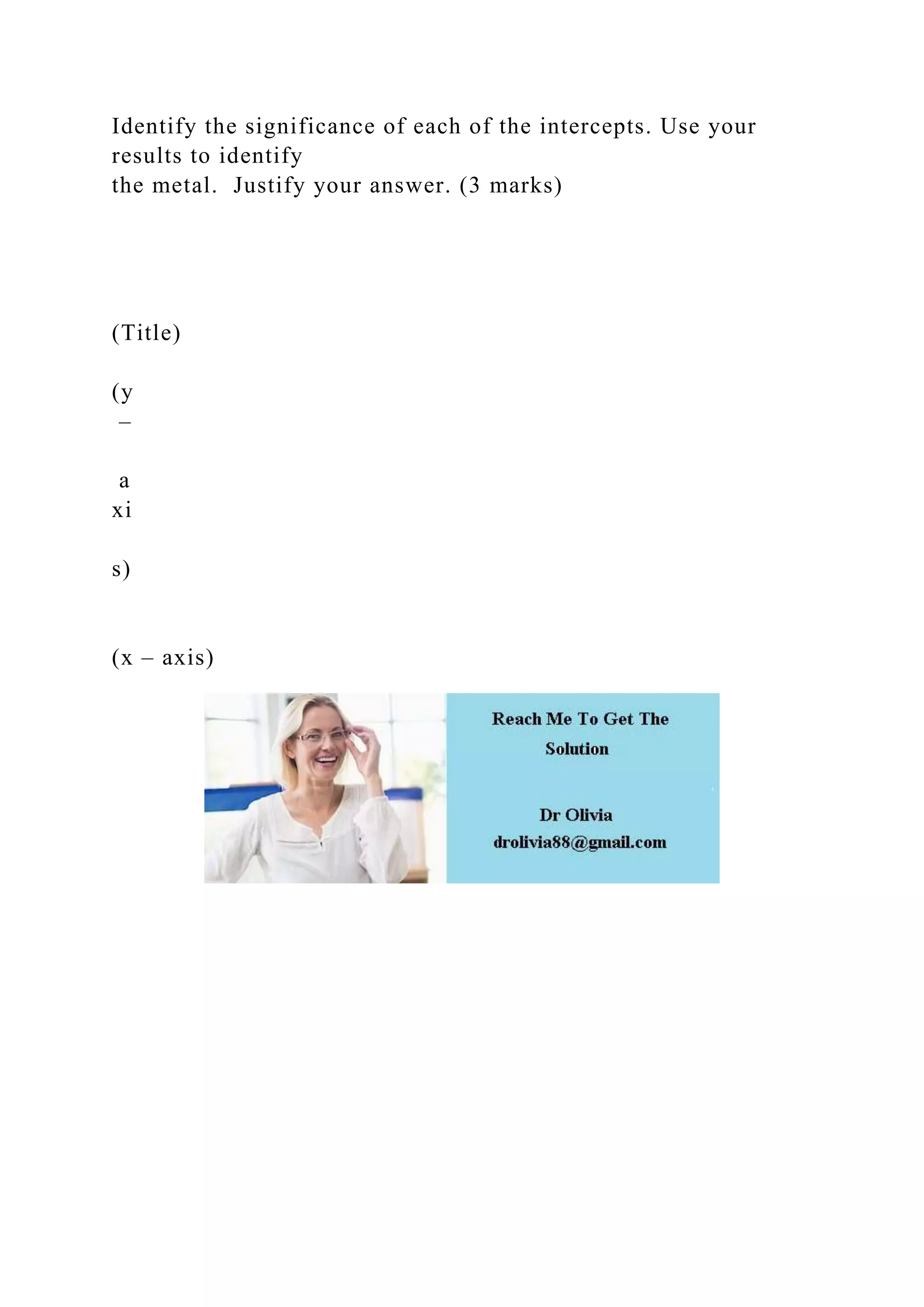 Identify the significance of each of the intercepts. Use your
results to identify
the metal. Justify your answer. (3 marks)
(Title)
(y
–
a
xi
s)
(x – axis)
 