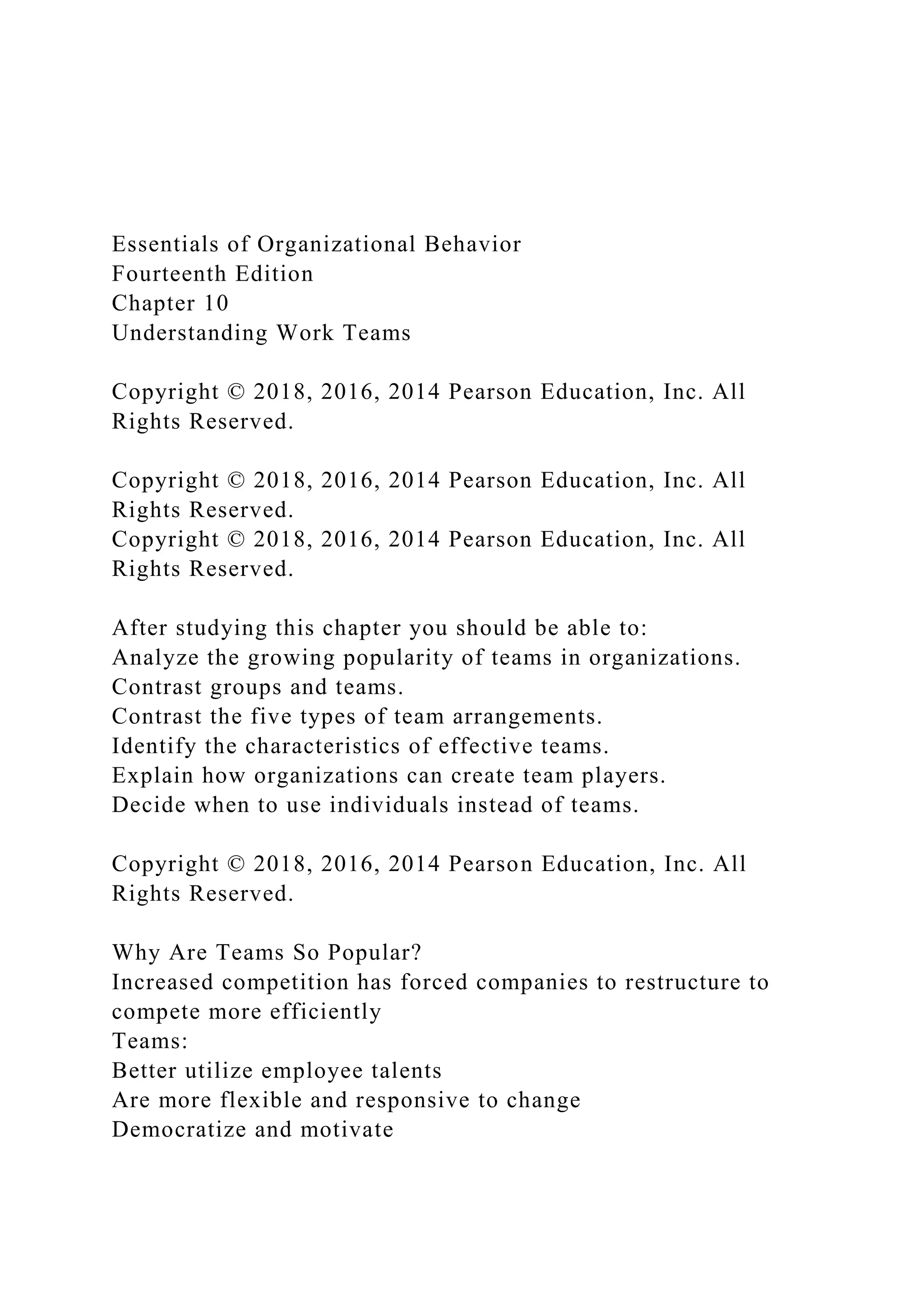 Essentials of Organizational Behavior
Fourteenth Edition
Chapter 10
Understanding Work Teams
Copyright © 2018, 2016, 2014 Pearson Education, Inc. All
Rights Reserved.
Copyright © 2018, 2016, 2014 Pearson Education, Inc. All
Rights Reserved.
Copyright © 2018, 2016, 2014 Pearson Education, Inc. All
Rights Reserved.
After studying this chapter you should be able to:
Analyze the growing popularity of teams in organizations.
Contrast groups and teams.
Contrast the five types of team arrangements.
Identify the characteristics of effective teams.
Explain how organizations can create team players.
Decide when to use individuals instead of teams.
Copyright © 2018, 2016, 2014 Pearson Education, Inc. All
Rights Reserved.
Why Are Teams So Popular?
Increased competition has forced companies to restructure to
compete more efficiently
Teams:
Better utilize employee talents
Are more flexible and responsive to change
Democratize and motivate
 