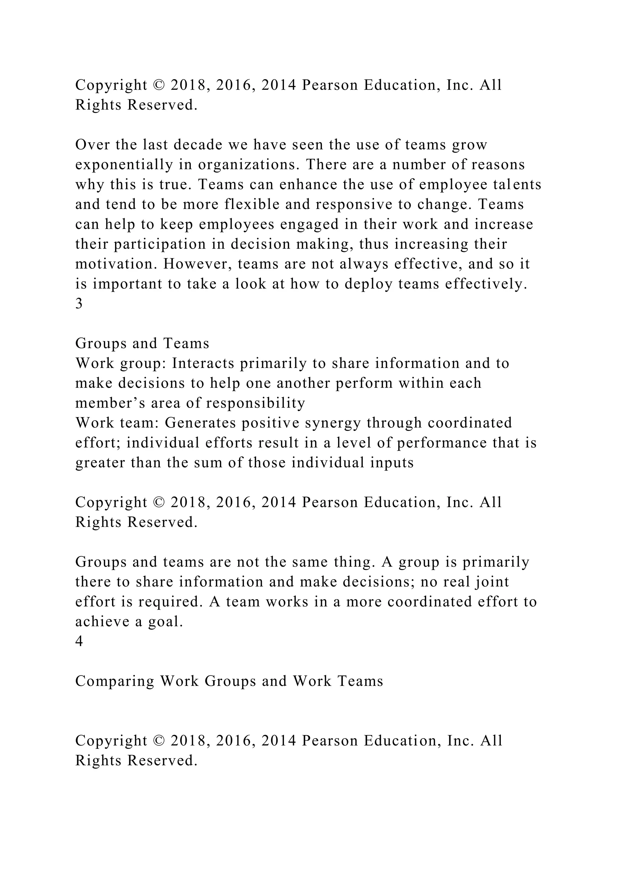 Copyright © 2018, 2016, 2014 Pearson Education, Inc. All
Rights Reserved.
Over the last decade we have seen the use of teams grow
exponentially in organizations. There are a number of reasons
why this is true. Teams can enhance the use of employee talents
and tend to be more flexible and responsive to change. Teams
can help to keep employees engaged in their work and increase
their participation in decision making, thus increasing their
motivation. However, teams are not always effective, and so it
is important to take a look at how to deploy teams effectively.
3
Groups and Teams
Work group: Interacts primarily to share information and to
make decisions to help one another perform within each
member’s area of responsibility
Work team: Generates positive synergy through coordinated
effort; individual efforts result in a level of performance that is
greater than the sum of those individual inputs
Copyright © 2018, 2016, 2014 Pearson Education, Inc. All
Rights Reserved.
Groups and teams are not the same thing. A group is primarily
there to share information and make decisions; no real joint
effort is required. A team works in a more coordinated effort to
achieve a goal.
4
Comparing Work Groups and Work Teams
Copyright © 2018, 2016, 2014 Pearson Education, Inc. All
Rights Reserved.
 