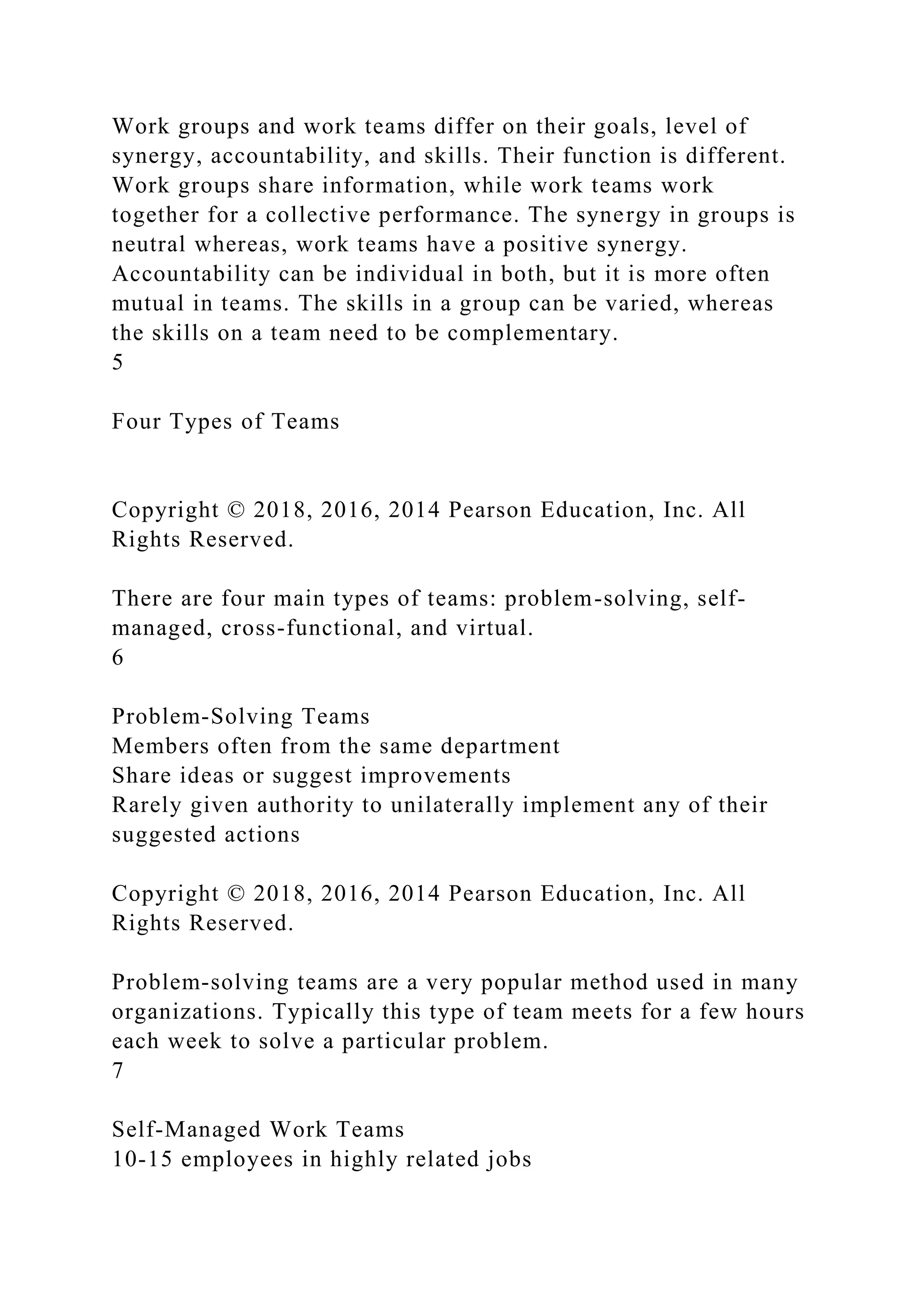 Work groups and work teams differ on their goals, level of
synergy, accountability, and skills. Their function is different.
Work groups share information, while work teams work
together for a collective performance. The synergy in groups is
neutral whereas, work teams have a positive synergy.
Accountability can be individual in both, but it is more often
mutual in teams. The skills in a group can be varied, whereas
the skills on a team need to be complementary.
5
Four Types of Teams
Copyright © 2018, 2016, 2014 Pearson Education, Inc. All
Rights Reserved.
There are four main types of teams: problem-solving, self-
managed, cross-functional, and virtual.
6
Problem-Solving Teams
Members often from the same department
Share ideas or suggest improvements
Rarely given authority to unilaterally implement any of their
suggested actions
Copyright © 2018, 2016, 2014 Pearson Education, Inc. All
Rights Reserved.
Problem-solving teams are a very popular method used in many
organizations. Typically this type of team meets for a few hours
each week to solve a particular problem.
7
Self-Managed Work Teams
10-15 employees in highly related jobs
 
