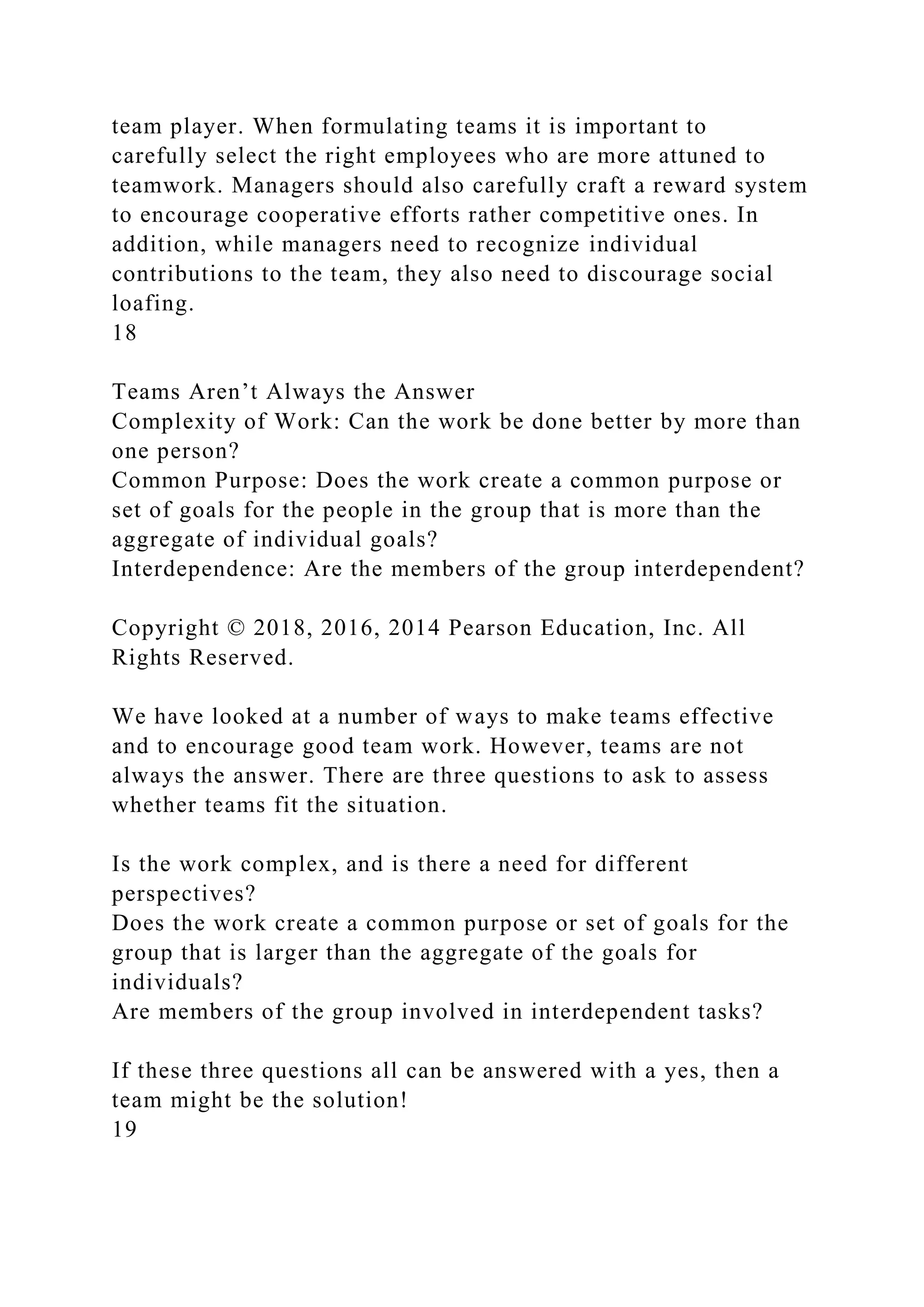 team player. When formulating teams it is important to
carefully select the right employees who are more attuned to
teamwork. Managers should also carefully craft a reward system
to encourage cooperative efforts rather competitive ones. In
addition, while managers need to recognize individual
contributions to the team, they also need to discourage social
loafing.
18
Teams Aren’t Always the Answer
Complexity of Work: Can the work be done better by more than
one person?
Common Purpose: Does the work create a common purpose or
set of goals for the people in the group that is more than the
aggregate of individual goals?
Interdependence: Are the members of the group interdependent?
Copyright © 2018, 2016, 2014 Pearson Education, Inc. All
Rights Reserved.
We have looked at a number of ways to make teams effective
and to encourage good team work. However, teams are not
always the answer. There are three questions to ask to assess
whether teams fit the situation.
Is the work complex, and is there a need for different
perspectives?
Does the work create a common purpose or set of goals for the
group that is larger than the aggregate of the goals for
individuals?
Are members of the group involved in interdependent tasks?
If these three questions all can be answered with a yes, then a
team might be the solution!
19
 